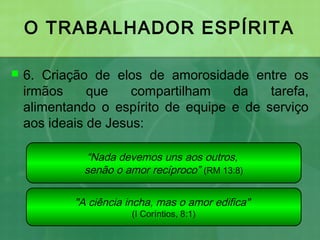 O TRABALHADOR ESPÍRITA
 6. Criação de elos de amorosidade entre os
irmãos que compartilham da tarefa,
alimentando o espírito de equipe e de serviço
aos ideais de Jesus:
“Nada devemos uns aos outros,
senão o amor recíproco” (RM 13:8)
"A ciência incha, mas o amor edifica"
(I Coríntios, 8:1)
 