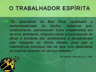 O TRABALHADOR ESPÍRITA
 “Os aprendizes da Boa Nova constituem a
instrumentalidade do Senhor. Sabemos que,
coletivamente, permanecem todos empenhados em
servi-lo, entretanto, ninguém olvide a necessidade de
afinar a trombeta dos sentimentos e pensamentos
pelo diapasão do Divino Mestre, para que a
interferência individual não se faça nota dissonante
no sublime concerto do serviço redentor.”
(Emmanuel, Vinha de Luz, p. 262)
 