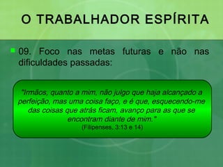 O TRABALHADOR ESPÍRITA
 09. Foco nas metas futuras e não nas
dificuldades passadas:
"Irmãos, quanto a mim, não julgo que haja alcançado a
perfeição, mas uma coisa faço, e é que, esquecendo-me
das coisas que atrás ficam, avanço para as que se
encontram diante de mim."
(Filipenses, 3:13 e 14)
 