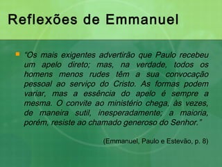 Reflexões de Emmanuel
 “Os mais exigentes advertirão que Paulo recebeu
um apelo direto; mas, na verdade, todos os
homens menos rudes têm a sua convocação
pessoal ao serviço do Cristo. As formas podem
variar, mas a essência do apelo é sempre a
mesma. O convite ao ministério chega, às vezes,
de maneira sutil, inesperadamente; a maioria,
porém, resiste ao chamado generoso do Senhor.”
(Emmanuel, Paulo e Estevão, p. 8)
 