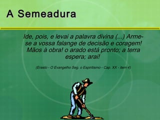 Ide, pois, e levai a palavra divina (...) Arme-
se a vossa falange de decisão e coragem!
Mãos à obra! o arado está pronto; a terra
espera; arai!
(Erasto - O Evangelho Seg. o Espiritismo - Cap. XX - item 4)
A SemeaduraA Semeadura
 
