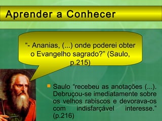 Aprender a Conhecer
 Saulo “recebeu as anotações (...).
Debruçou-se imediatamente sobre
os velhos rabiscos e devorava-os
com indisfarçável interesse.”
(p.216)
“- Ananias, (...) onde poderei obter
o Evangelho sagrado?” (Saulo,
p.215)
 