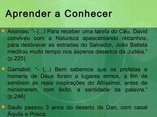 Aprender a Conhecer
 Ananias: “- (...) Para receber uma tarefa do Céu, David
conviveu com a Natureza apascentando rebanhos;
para desbravar as estradas do Salvador, João Batista
meditou muito tempo nos ásperos desertos da Judéia.”
(p.225)
 Gamaliel: “- (...) Bem sabemos que os profetas e
homens de Deus foram a lugares ermos, a fim de
sentirem as reais inspirações do Altíssimo, antes de
ministrarem, com êxito, a santidade da palavra.”
(p.246)
 Saulo passou 3 anos do deserto de Dan, com casal
Áquila e Prisca.
 