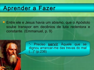 Aprender a Fazer
 Entre ele e Jesus havia um abismo, que o Apóstolo
soube transpor em decênios de luta redentora e
constante. (Emmanuel, p. 9)
“- Preciso servir Àquele que se
dignou arrancar-me das trevas do mal
(...)” (p.236)
 