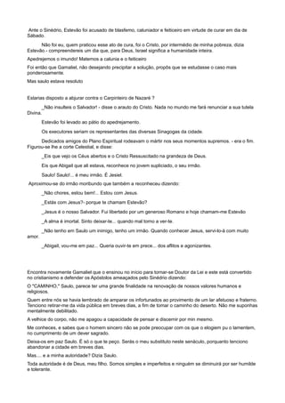 Ante o Sinédrio, Estevão foi acusado de blasfemo, caluniador e feiticeiro em virtude de curar em dia de
Sábado.
Não foi eu, quem praticou esse ato de cura, foi o Cristo, por intermédio de minha pobreza, dizia
Estevão.- compreendereis um dia que, para Deus, Israel significa a humanidade inteira.
Apedrejemos o imundo! Matemos a calunia e o feiticeiro
Foi então que Gamaliel, não desejando precipitar a solução, propôs que se estudasse o caso mais
ponderosamente.
Mas saulo estava resoluto
Estarias disposto a abjurar contra o Carpinteiro de Nazaré ?
_Não insulteis o Salvador! - disse o arauto do Cristo. Nada no mundo me fará renunciar a sua tutela
Divina.
Estevão foi levado ao pátio do apedrejamento.
Os executores seriam os representantes das diversas Sinagogas da cidade.
Dedicados amigos do Plano Espiritual rodeavam o mártir nos seus momentos supremos. - era o fim.
Figurou-se lhe a corte Celestial, e disse:
_Eis que vejo os Céus abertos e o Cristo Ressuscitado na grandeza de Deus.
Eis que Abigail que ali estava, reconhece no jovem supliciado, o seu irmão.
Saulo! Saulo!... é meu irmão. É Jesiel.
Aproximou-se do irmão moribundo que também a reconheceu dizendo:
_Não chores, estou bem!... Estou com Jesus.
_Estás com Jesus?- porque te chamam Estevão?
_Jesus é o nosso Salvador. Fui libertado por um generoso Romano e hoje chamam-me Estevão
_A alma é imortal. Sinto deixar-te... quando mal torno a ver-te.
_Não tenho em Saulo um inimigo, tenho um irmão. Quando conhecer Jesus, servi-lo-á com muito
amor.
_Abigail, vou-me em paz... Queria ouvir-te em prece... dos aflitos e agonizantes.
Encontra novamente Gamaliel que o ensinou no início para tornar-se Doutor da Lei e este está convertido
no cristianismo e defender os Apóstolos ameaçados pelo Sinédrio dizendo:
O "CAMINHO," Saulo, parece ter uma grande finalidade na renovação de nossos valores humanos e
religiosos.
Quem entre nós se havia lembrado de amparar os infortunados ao provimento de um lar afetuoso e fraterno.
Tenciono retirar-me da vida pública em breves dias, a fim de tomar o caminho do deserto. Não me suponhas
mentalmente debilitado.
A velhice do corpo, não me apagou a capacidade de pensar e discernir por min mesmo.
Me conheces, e sabes que o homem sincero não se pode preocupar com os que o elogiem pu o lamentem,
no cumprimento de um dever sagrado.
Deixa-os em paz Saulo. É só o que te peço. Serás o meu substituto neste senáculo, porquanto tenciono
abandonar a cidade em breves dias.
Mas.... e a minha autoridade? Dizia Saulo.
Toda autoridade é de Deus, meu filho. Somos simples e imperfeitos e ninguém se diminuirá por ser humilde
e tolerante.
 