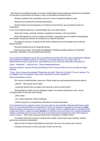 Mas sentia uma saudades singular de sua bem amada Abigail. jamais esqueceria aquela prece angustiada
e comovedora, que ela fizera ao abraçar o irmão nos derradeiros instantes da vida.
Resolveu capitular ante a saudades e procurou a noiva na pequena cidade de Jope.
Soube ali que a pobrezinha adoecerá gravemente.
Soube também que por ali passara um Cristão de nome Ananias, que convertera a jovem ao
Cristianismo
E com uma só lágrima silenciosa, a doente Abigail, deu o seu último adeus.
Saulo ficou furioso, querendo conhecer o paradeiro de Ananias, a fim de prende-lo.
Roído pêlo egoísmo e o ciúme, recebeu do Sinédrio, autorização para um trabalho de perseguição
aos Cristãos e soube que Ananias, se encontrava na cidade de Damasco.
Em pequena caravana, composta de três varões, deslocaram-se de Jerusalém para a extensa
planície de Síria.
Sua alma desdobrava-se em perguntas atrozes.
Carecia de paz interior. Tinha sede de estabilidade. Entretanto aqueles adeptos do Carpinteiro
crucificado, ostentavam uma serenidade desconhecida.
Foi no caminho de Damasco que se deu a sua repentina conversão (30). Ele e seus companheiros viajavam
pelos desertos da Galiléia e quando, ao meio-dia, o sol ardente estava no seu zênite, At 26. 13,
repentinamente uma luz vinda do céu, mais brilhante que a luz do sol caiu sobre eles, derrubando-os.
Jacob!... Demétrios!.... Socorram-me!... Gritava desesperadamente.
Todos se ergueram, mas ele continuou prostrado por terra. Ouviu-se então uma voz que dizia em língua
hebraica:
"Saulo, Saulo, porque me persegues? Respondeu ele então: "Quem és tu Senhor?" E veio a resposta: "Eu
sou Jesus a quem tu persegues. Dura coisa é recalcitrares contra o aguilhão (²)".
Saulo compreendeu e chorou.
Sim, ele era a ovelha perdida, Jesus era o Pastor amigo que carinhosamente procurava salva-lo.
_Senhor!... Que quereis que eu faça?
_Levanta-te Saulo! Entra na cidade e lá te será dito o que te convém fazer!...
Saulo esfregou os olhos como se desejasse rasgar o véu que lhe obscurecia a vista, mas só
conseguiu tatear no seio das trevas densas.
_Estou cego!...
_Eu vi Jesus Nazareno!...Disse modificado.
_Senhor disseram os companheiros, lamentamos a vossa enfermidade.
Os companheiros que o seguiam ouviam a voz sem nada ver, nem entender. Ofuscado pelo intenso clarão
da luz, foi conduzido pela mão dos companheiros. Entrou em Damasco e hospedou-se na casa de Judas,
onde permaneceu três dias sem ver, sem comer e nem beber, orando e meditando sobre a revelação divina.
Guiado pelo Senhor, o judeu convertido Ananias, foi visitar-lhe e ao se encontrar com o grande perseguidor,
recebeu a confissão da sua nova fé. Certo de sua conversão Ananias impôs-lhe as mãos, fê-lo recobrar a
visão e o batizou. "Não é este aquele que ainda ontem, perseguia os Cristãos" diziam.
A conselho de Ananias, procurou o deserto para meditar, porque tudo o que é de Deus, reclama
grande paz e profunda compreensão.
Além do mais há ainda a necessidade do sofrimento. Só a dor, nos ensina a ser humanos.
É preciso morrer para o mundo, para que o Cristo viva em nós.....
 