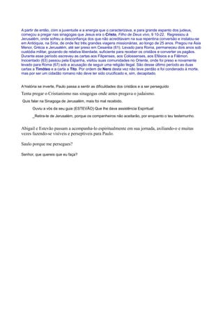 A partir de então, com a juventude e a energia que o caracterizava, e para grande espanto dos judeus,
começou a pregar nas sinagogas que Jesus era o Cristo, Filho de Deus vivo, 9 10-22. Regressou à
Jerusalém, onde sofreu a desconfiança dos que não acreditavam na sua repentina conversão e instalou-se
em Antióquia, na Síria, de onde fez três grandes viagens missionárias, ao longo de 25 anos. Pregou na Ásia
Menor, Grécia e Jerusalém, até ser preso em Cesaréia (61). Levado para Roma, permaneceu dois anos sob
custódia militar, gozando de relativa liberdade, suficiente para receber os cristãos e converter os pagãos.
Durante esse período escreveu as cartas aos Filipenses, aos Colossenses, aos Efésios e a Filêmon.
Inocentado (63) passou pela Espanha, visitou suas comunidades no Oriente, onde foi preso e novamente
levado para Roma (67) sob a acusação de seguir uma religião ilegal. São desse último período as duas
cartas a Timóteo e a carta a Tito. Por ordem de Nero desta vez não teve perdão e foi condenado à morte,
mas por ser um cidadão romano não deve ter sido crucificado e, sim, decapitado.
A história se inverte, Paulo passa a sentir as dificuldades dos cristãos e a ser perseguido
Tenta pregar o Cristianismo nas sinagogas onde antes pregava o judaismo.
Quis falar na Sinagoga de Jerusalém, mais foi mal recebido.
Ouviu a vós da seu guia (ESTEVÃO) Que lhe dava assistência Espiritual:
_Retira-te de Jerusalém, porque os companheiros não aceitarão, por enquanto o teu testemunho.
Abigail e Estevão passam a acompanha-lo espiritualmente em sua jornada, axiliando-o e muitas
vezes fazendo-se visíveis e perseptiveis para Paulo.
Saulo porque me persegues?
Senhor, que quereis que eu faça?
 