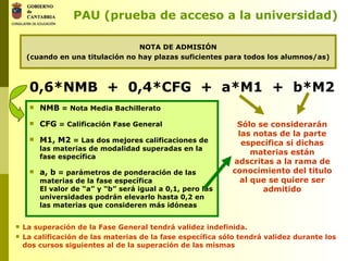NOTA DE ADMISIÓN (cuando en una titulación no hay plazas suficientes para todos los alumnos/as) PAU (prueba de acceso a la universidad) NMB  = Nota Media Bachillerato CFG  = Calificación Fase General M1, M2  = Las dos mejores calificaciones de las materias de modalidad superadas en la fase específica a, b  = parámetros de ponderación de las materias de la fase específica El valor de “a” y “b” será igual a 0,1, pero las universidades podrán elevarlo hasta 0,2 en las materias que consideren más idóneas 0,6*NMB  +  0,4*CFG  +  a*M1  +  b*M2   Sólo se considerarán las notas de la parte específica si dichas materias están adscritas a la rama de conocimiento del titulo al que se quiere ser admitido La superación de la Fase General tendrá validez indefinida. La calificación de las materias de la fase específica sólo tendrá validez durante los dos cursos siguientes al de la superación de las mismas 