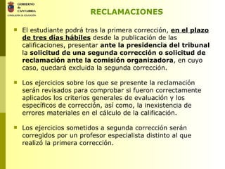 RECLAMACIONES El estudiante podrá tras la primera corrección,  en el plazo de tres días hábiles  desde la publicación de las calificaciones, presentar  ante la presidencia del tribunal  la  solicitud de una segunda corrección   o solicitud de reclamación ante la comisión organizadora , en cuyo caso, quedará excluida la segunda corrección. Los ejercicios sobre los que se presente la reclamación serán revisados para comprobar si fueron correctamente aplicados los criterios generales de evaluación y los específicos de corrección, así como, la inexistencia de errores materiales en el cálculo de la calificación. Los ejercicios sometidos a segunda corrección serán corregidos por un profesor especialista distinto al que realizó la primera corrección. 