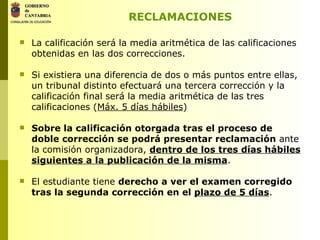 RECLAMACIONES La calificación será la media aritmética de las calificaciones obtenidas en las dos correcciones. Si existiera una diferencia de dos o más puntos entre ellas, un tribunal distinto efectuará una tercera corrección y la calificación final será la media aritmética de las tres calificaciones ( Máx. 5 días hábiles ) Sobre la calificación otorgada tras el proceso de doble corrección se podrá presentar reclamación  ante la comisión organizadora,  dentro de los tres días hábiles siguientes a la publicación de la misma . El estudiante tiene  derecho a ver el examen corregido tras la segunda corrección en el  plazo de 5 días . 