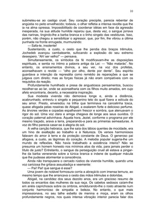 10

submeteu-se ao castigo cruel. Seu coração precipite, parecia rebentar de
angústia no peito envelhecido; todavia, o olhar refletia a intensa revolta que lhe
ia na alma opressa. Impossibilitado de coordenar idéias em face da agressão
inesperada, na sua atitude humilde reparou que, desta vez, o sangue jorrava
das narinas, tingindo-lhe a barba branca e o linho singelo das vestiduras. Isso,
porém, não chegou a sensibilizar o agressor, que, por fim, lhe vibrou a última
punhada na fronte enrugada, murmurando:
     — Safa-te, insolente!
     Sustentando, a custo, o cesto que lhe pendia dos braços trêmulos,
Jochedeb avançou cambaleante, sufocando a explosão do seu extremo
desespero. “Ah! ser velho!” — pensava.
     Simultaneamente, os símbolos da fé modificavam-lhe as disposições
espirituais, e sentia no íntimo a palavra antiga da Lei: — “Não matarás”. No
entanto, os ensinamentos divinos, a seu ver, na voz dos profetas,
aconselhavam o revide — “olho por olho, dente por dente”. Seu espírito
guardava a intenção da represália como remédio às reparações a que se
julgava com direito; mas as forças físicas já não eram compatíveis com os
requisitos da reação.
     Profundamente humilhado e presa de angustiosos pensamentos, buscou
recolher-se ao lar, onde se aconselharia com os filhos muito amados, em cujo
afeto encontraria, decerto, a necessária inspiração.
     Sua modesta vivenda não demorava longe e, ainda a distância,
acabrunhado, entreviu o singelo e pequenino teto do qual fizera a edícula do
seu amor. Presto, enveredou na trilha que terminava na cancelinha tosca,
quase afogada pelas roseiras de Abigail, a exalarem forte e delicioso perfume.
As árvores verdes e copadas espalhavam frescor e sombra, que atenuavam o
rigor do sol. Uma voz clara e amiga chegava de longe aos seus ouvidos. O
coração paternal adivinhava. Àquela hora, Jeziel, conforme o programa por ele
mesmo traçado, arava a terra, preparando-a para as primeiras semeaduras. A
voz do filho parecia casar-se à alegria do sol.
     A velha canção hebraica, que lhe saía dos lábios quentes de mocidade, era
um hino de exaltação ao trabalho e à Natureza. Os versos harmoniosos
falavam do amor à terra e da proteção constante de Deus. O generoso pai
afogava, a custo, as lágrimas do coração. A melodia popular sugeria-lhe um
mundo de reflexões. Não havia trabalhado a existência inteira? Não se
presumia um homem honesto nos mínimos atos da vida, para jamais perder o
título de justo? Entretanto, o sangue da perseguição cruel ali estava a pingar-
lhe da barba veneranda sobre a túnica branca e indene de qualquer mácula
que lhe pudesse atormentar a consciência.
     Ainda não transpusera o cercado rústico da vivenda humilde, quando uma
voz cariciosa lhe gritava assustadiça e veemente:
     — Pai! Pai! que sangue é esse?
     Uma jovem de notável formosura corria a abraçá-lo com imensa ternura, ao
mesmo tempo que lhe arrancava o cesto das mãos trêmulas e doloridas.
     Abigail, na candidez dos seus dezoito anos, era um gracioso resumo de
todos os encantos das mulheres da sua raça. Os cabelos sedosos caíam-lhe
em anéis caprichosos sobre os ombros, emoldurando-lhe o rosto atraente num
conjunto harmonioso de simpatia e beleza. No entanto, o que mais
impressionava, no seu talhe esbelto de menina e moça, eram os olhos
profundamente negros, nos quais intensa vibração interior parecia falar dos
 