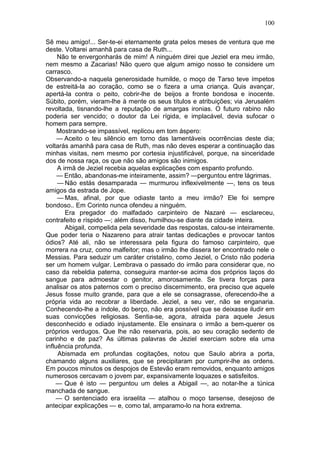100

Sê meu amigo!... Ser-te-ei eternamente grata pelos meses de ventura que me
deste. Voltarei amanhã para casa de Ruth...
     Não te envergonharás de mim! A ninguém direi que Jeziel era meu irmão,
nem mesmo a Zacarias! Não quero que algum amigo nosso te considere um
carrasco.
Observando-a naquela generosidade humilde, o moço de Tarso teve ímpetos
de estreitá-la ao coração, como se o fizera a uma criança. Quis avançar,
apertá-la contra o peito, cobrir-lhe de beijos a fronte bondosa e inocente.
Súbito, porém, vieram-lhe à mente os seus títulos e atribuições; via Jerusalém
revoltada, tisnando-lhe a reputação de amargas ironias. O futuro rabino não
poderia ser vencido; o doutor da Lei rígida, e implacável, devia sufocar o
homem para sempre.
     Mostrando-se impassível, replicou em tom áspero:
     — Aceito o teu silêncio em torno das lamentáveis ocorrências deste dia;
voltarás amanhã para casa de Ruth, mas não deves esperar a continuação das
minhas visitas, nem mesmo por cortesia injustificável, porque, na sinceridade
dos de nossa raça, os que não são amigos são inimigos.
     A irmã de Jeziel recebia aquelas explicações com espanto profundo.
     — Então, abandonas-me inteiramente, assim? —perguntou entre lágrimas.
     — Não estás desamparada — murmurou inflexivelmente —, tens os teus
amigos da estrada de Jope.
     — Mas, afinal, por que odiaste tanto a meu irmão? Ele foi sempre
bondoso.. Em Corinto nunca ofendeu a ninguém.
        Era pregador do malfadado carpinteiro de Nazaré — esclareceu,
contrafeito e ríspido —; além disso, humilhou-se diante da cidade inteira.
        Abigail, compelida pela severidade das respostas, calou-se inteiramente.
Que poder teria o Nazareno para atrair tantas dedicações e provocar tantos
ódios? Até ali, não se interessara pela figura do famoso carpinteiro, que
morrera na cruz, como malfeitor; mas o irmão lhe dissera ter encontrado nele o
Messias. Para seduzir um caráter cristalino, como Jeziel, o Cristo não poderia
ser um homem vulgar. Lembrava o passado do irmão para considerar que, no
caso da rebeldia paterna, conseguira manter-se acima dos próprios laços do
sangue para admoestar o genitor, amorosamente. Se tivera forças para
analisar os atos paternos com o preciso discernimento, era preciso que aquele
Jesus fosse muito grande, para que a ele se consagrasse, oferecendo-lhe a
própria vida ao recobrar a liberdade. Jeziel, a seu ver, não se enganaria.
Conhecendo-lhe a índole, do berço, não era possível que se deixasse iludir em
suas convicções religiosas. Sentia-se, agora, atraida para aquele Jesus
desconhecido e odiado injustamente. Ele ensinara o irmão a bem-querer os
próprios verdugos. Que lhe não reservaria, pois, ao seu coração sedento de
carinho e de paz? As últimas palavras de Jeziel exerciam sobre ela uma
influência profunda.
     Abismada em profundas cogitações, notou que Saulo abrira a porta,
chamando alguns auxiliares, que se precipitaram por cumprir-lhe as ordens.
Em poucos minutos os despojos de Estevão eram removidos, enquanto amigos
numerosos cercavam o jovem par, expansivamente loquazes e satisfeitos.
    — Que é isto — perguntou um deles a Abigail —, ao notar-lhe a túnica
manchada de sangue.
    — O sentenciado era israelita — atalhou o moço tarsense, desejoso de
antecipar explicações — e, como tal, amparamo-lo na hora extrema.
 