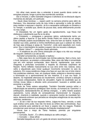 101

    Um olhar mais severo deu a entender à jovem quanto devia conter as
emoções próprias, longe e acima das ocorrências verídicas.
    Daí a minutos, o velho Gamaliel chegava e solicitava ao ex-discípulo alguns
momentos de atenção, em particular.
    - Saulo disse bondoso —, espero partir na semana próxima para além de
Damasco. Vou descansar junto de meu irmão e aproveitar a noite da velhice
para meditar e repousar o espírito. Já fiz a necessária notificação no Sinédrio e
no Templo, e acredito que, dentro de poucos dias, serás efetivamente provido
no meu cargo.
    O interpelado fez um ligeiro gesto de agradecimento, cuja frieza mal
disfarçava o abatimento que lhe ia na alma.
    — Entretanto — prosseguia o generoso rabino, solicitamente tenho um
último pedido a fazer-te: É que tenho Simão Pedro em conta de um amigo.
Esta confissão poderá escandallzarte mas, sinto-me bem ao fazê-la. Acabo de
receber sua visita, pedindo a minha interferência para que o cadáver da vítima
de hoje seja entregue à igreja do “Caminho”, onde será sepultado com muito
amor. Sou o intermediário do pedido e espero não me recuses o obséquio.
     — Dizeis “vítima”? — perguntou Saulo admirado.
     — A existência de uma vítima pressupõe um algoz e éu não sou verdugo
de ninguém. Defendi a Lei até ao fim.
     Gamaliel compreendeu a objeção e replicou:
     — Não vejas laivo de recriminação nas minhas palavras. Nem a hora, nem
o local, tampouco, se prestam a discussões. Mas, para não faltar à sinceridade
que em mim sempre conheceste, devo dizer-te, rapidamente, que venho
chegando a profundas conclusões a respeito do chamado carpinteiro de
Nazaré. Tenho refletido maduramente na sua obra entre nós; todavia, estou
velho e alquebrado para iniciar qualquer movimento renovador no seio do
judaísmo. Em nossa existência chega uma fase em que não nos é lícito intervir
nos problemas coletivos; mas, em qualquer idade, podemos e devemos operar
a iluminação ou o aprimoramento de nós mesmos. É o que vou fazer. O
deserto, na majestade silenciosa do insulamento, constituiu sempre a sedução
dos nossos antepassados. Sairei de Jerusalém, fugirei do escândalo que as
minhas novas idéias e atitudes certo provocariam; buscarei a solidão para
encontrar a verdade.
     Saulo de Tarso estava estupefato. Também Gamaliel parecia sofrer a
influenciação de estranhos sortilégios! Sem dúvida, os homens do “Caminho” o
enfeitiçaram, desbaratando-lhe as últimas energias... o velho mestre acabara
capitulando, numa atitude de conseqüências imprevisíveis! Ia impugnar,
discutir, chamá-lo à realidade, quando o venerando mentor da mocidade fari-
saica, deixando entrever que percebia as vibrações antagônicas do seu espírito
ardoroso, sentenciou:
     — Já sei o teor da tua resposta íntima. Julgas-me fraco, vencido, e cada
qual analisa como pode; mas não me leves ao enfaro das controvérsias. Aqui
estou somente para solicitar-te um favor e espero não mo negues. Poderei
providenciar para remover os despojos de Estevão imediatamente?
     Via-se que o moço de Tarso hesitava, premido por singulares
pensamentos.
     — Concede, Saulo!... Ë o último obséquio ao velho amigo!...
     — Concedo — disse afinal.
     Gamaliel despediu-se com um gesto de sincero reconhecimento.
 