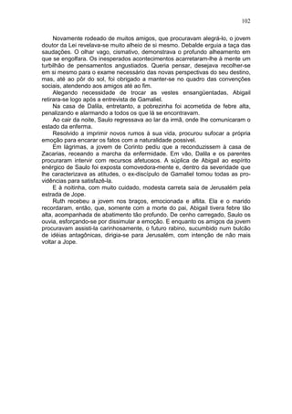 102

     Novamente rodeado de muitos amigos, que procuravam alegrá-lo, o jovem
doutor da Lei revelava-se muito alheio de si mesmo. Debalde erguia a taça das
saudações. O olhar vago, cismativo, demonstrava o profundo alheamento em
que se engolfara. Os inesperados acontecimentos acarretaram-lhe à mente um
turbilhão de pensamentos angustiados. Queria pensar, desejava recolher-se
em si mesmo para o exame necessário das novas perspectivas do seu destino,
mas, até ao pôr do sol, foi obrigado a manter-se no quadro das convenções
sociais, atendendo aos amigos até ao fim.
     Alegando necessidade de trocar as vestes ensangüentadas, Abigail
retirara-se logo após a entrevista de Gamaliel.
     Na casa de Dalila, entretanto, a pobrezinha foi acometida de febre alta,
penalizando e alarmando a todos os que lá se encontravam.
     Ao cair da noite, Saulo regressava ao lar da irmã, onde lhe comunicaram o
estado da enferma.
     Resolvido a imprimir novos rumos à sua vida, procurou sufocar a própria
emoção para encarar os fatos com a naturalidade possivel.
     Em lágrimas, a jovem de Corinto pediu que a reconduzissem à casa de
Zacarias, receando a marcha da enfermidade. Em vão, Dalila e os parentes
procuraram intervir com recursos afetuosos. A súplica de Abigail ao espírito
enérgico de Saulo foi exposta comovedora-mente e, dentro da severidade que
lhe caracterizava as atitudes, o ex-discípulo de Gamaliel tomou todas as pro-
vidências para satisfazê-la.
     E à noitinha, com muito cuidado, modesta carreta saía de Jerusalém pela
estrada de Jope.
     Ruth recebeu a jovem nos braços, emocionada e aflita. Ela e o marido
recordaram, então, que, somente com a morte do pai, Abigail tivera febre tão
alta, acompanhada de abatimento tão profundo. De cenho carregado, Saulo os
ouvia, esforçando-se por dissimular a emoção. E enquanto os amigos da jovem
procuravam assisti-la carinhosamente, o futuro rabino, sucumbido num bulcão
de idéias antagônicas, dirigia-se para Jerusalém, com intenção de não mais
voltar a Jope.
 
