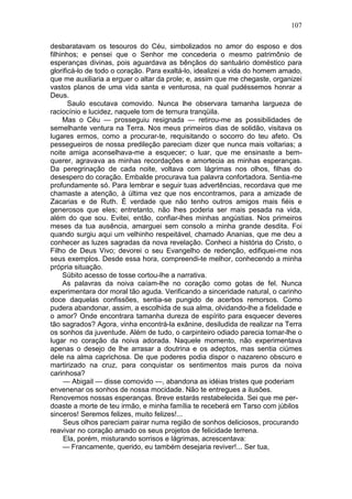 107

desbaratavam os tesouros do Céu, simbolizados no amor do esposo e dos
filhinhos; e pensei que o Senhor me concederia o mesmo patrimônio de
esperanças divinas, pois aguardava as bênçãos do santuário doméstico para
glorificá-lo de todo o coração. Para exaltá-lo, idealizei a vida do homem amado,
que me auxiliaria a erguer o altar da prole; e, assim que me chegaste, organizei
vastos planos de uma vida santa e venturosa, na qual pudéssemos honrar a
Deus.
       Saulo escutava comovido. Nunca lhe observara tamanha largueza de
raciocínio e lucidez, naquele tom de ternura tranqüila.
     Mas o Céu — prosseguiu resignada — retirou-me as possibilidades de
semelhante ventura na Terra. Nos meus primeiros dias de solidão, visitava os
lugares ermos, como a procurar-te, requisitando o socorro do teu afeto. Os
pessegueiros de nossa predileção pareciam dizer que nunca mais voltarias; a
noite amiga aconselhava-me a esquecer; o luar, que me ensinaste a bem-
querer, agravava as minhas recordações e amortecia as minhas esperanças.
Da peregrinação de cada noite, voltava com lágrimas nos olhos, filhas do
desespero do coração. Embalde procurava tua palavra confortadora. Sentia-me
profundamente só. Para lembrar e seguir tuas advertências, recordava que me
chamaste a atenção, à última vez que nos encontramos, para a amizade de
Zacarias e de Ruth. É verdade que não tenho outros amigos mais fiéis e
generosos que eles; entretanto, não lhes poderia ser mais pesada na vida,
além do que sou. Evitei, então, confiar-lhes minhas angústias. Nos primeiros
meses da tua ausência, amarguei sem consolo a minha grande desdita. Foi
quando surgiu aqui um velhinho respeitável, chamado Ananias, que me deu a
conhecer as luzes sagradas da nova revelação. Conheci a história do Cristo, o
Filho de Deus Vivo; devorei o seu Evangelho de redenção, edifiquei-me nos
seus exemplos. Desde essa hora, compreendi-te melhor, conhecendo a minha
própria situação.
     Súbito acesso de tosse cortou-lhe a narrativa.
     As palavras da noiva caíam-lhe no coração como gotas de fel. Nunca
experimentara dor moral tão aguda. Verificando a sinceridade natural, o carinho
doce daquelas confissões, sentia-se pungido de acerbos remorsos. Como
pudera abandonar, assim, a escolhida de sua alma, olvidando-lhe a fidelidade e
o amor? Onde encontrara tamanha dureza de espírito para esquecer deveres
tão sagrados? Agora, vinha encontrá-la exânine, desiludida de realizar na Terra
os sonhos da juventude. Além de tudo, o carpinteiro odiado parecia tomar-lhe o
lugar no coração da noiva adorada. Naquele momento, não experimentava
apenas o desejo de lhe arrasar a doutrina e os adeptos, mas sentia ciúmes
dele na alma caprichosa. De que poderes podia dispor o nazareno obscuro e
martirizado na cruz, para conquistar os sentimentos mais puros da noiva
carinhosa?
     — Abigail — disse comovido —, abandona as idéias tristes que poderiam
envenenar os sonhos de nossa mocidade. Não te entregues a ilusões.
Renovemos nossas esperanças. Breve estarás restabelecida. Sei que me per-
doaste a morte de teu irmão, e minha família te receberá em Tarso com júbilos
sinceros! Seremos felizes, muito felizes!...
     Seus olhos pareciam pairar numa região de sonhos deliciosos, procurando
reavivar no coração amado os seus projetos de felicidade terrena.
     Ela, porém, misturando sorrisos e lágrimas, acrescentava:
     — Francamente, querido, eu também desejaria reviver!... Ser tua,
 