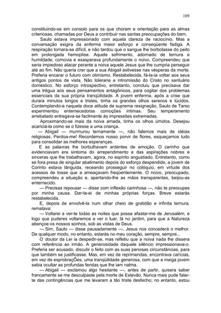 109

constituindo-se em consolo para os que choram e orientação para as almas
criteriosas, chamadas por Deus a contribuir nas santas preocupações do bem.
     Saulo estava impressionado com aquela clareza de raciocínio. Mas a
conversação exigira da enferma maior esforço e conseqüente fadiga. A
respiração tornara-se difícil, e não tardou que o sangue lhe borbotasse do peito
em prolongada hemoptise. Aquele sofrimento, adornado de ternura e
humildade, comovia e exasperava profundamente o noivo. Compreendeu que
seria impiedoso atacar perante a noiva aquele Jesus que lhe cumpria perseguir
até ao fim. Não queria crer que a sua Abigail estivesse nas vésperas da morte.
Preferia encarar o futuro com otimismo. Restabelecida, fá-la-ia voltar aos seus
antigos pontos de vista. Não toleraria a intromissão do Cristo no santuário
doméstico. No esforço introspectivo, entretanto, concluiu que precisava dar
uma trégua aos seus pensamentos antagônicos, para cogitar dos problemas
essenciais da sua própria tranqüilidade. A jovem enferma, após a crise que
durara minutos longos e tristes, tinha os grandes olhos serenos e lúcidos.
Contemplando-a naquela doce atitude de suprema resignação, Saulo de Tarso
experimentou enternecedoras comoções íntimas. Seu temperamento
arrebatado entregava-se facilmente às impressões extremadas.
     Aproximando-se mais da noiva amada, tinha os olhos úmidos. Desejou
acariciá-la como se o fizesse a uma criança.
    — Abigail — murmurou ternamente —, não falemos mais de idéias
religiosas. Perdoa-me! Recordemos nosso porvir de flores, esqueçamos tudo
para consolidar as melhores esperanças.
     E as palavras lhe borbulhavam ardentes de emoção. O carinho que
evidenciavam era sintoma do arrependimento e das aspirações nobres e
sinceras que lhe trabalhavam, agora, no espírito angustiado. Entretanto, como
se fora presa de singular abatimento depois do esforço despendido, a jovem de
Corinto estava lânguida, receando prosseguir no colóquio, em virtude dos
acessos de tosse que a ameaçavam freqüentemente. O noivo, preocupado,
compreendeu a situação e, apertando-lhe as mãos transparentes, beijou-as
enternecido.
     — Precisas repousar — disse com inflexão carinhosa —, não te preocupes
por minha causa. Dar-te-ei de minhas próprias forças. Breve estarás
restabelecida.
     E, depois de envolvê-la num olhar cheio de gratidão e infinita ternura,
rematava:
     — Voltarei a ver-te todas as noites que possa afastar-me de Jerusalém, e
logo que puderes voltaremos a ver o luar, lá no jardim, para que a Natureza
abençoe os nossos sonhos, sob as vistas de Deus.
     — Sim, Saulo — disse pausadamente —, Jesus nos concederá o melhor.
De qualquer modo, no entanto, estarás no meu coração, sempre, sempre...
     O doutor da Lei ia despedir-se, mas refletiu que a noiva nada lhe dissera
com referência ao irmão. A generosidade daquele silêncio impressionava-o.
Preferia ser acusado, discutir o feito com as suas penosas circunstâncias, para
que também se justificasse. Mas, em vez de reprimendas, encontrava carícias,
em vez de exprobraçÕes, uma tranqüilidade generosa, com que a meiga jovem
sabia ocultar as profundas feridas que lhe iam nalma.
     — Abigail — exclamou algo hesitante —, antes de partir, quisera saber
francamente se me desculpaste pela morte de Estevão. Nunca mais pude falar-
te das contingências que me levaram a tão triste desfecho; no entanto, estou
 
