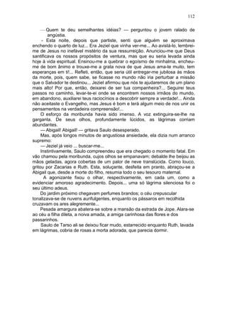 112

     — Quem te deu semelhantes idéias? — perguntou o jovem ralado de
         angústia.
      - Esta noite, depois que partiste, senti que alguém se aproximava
enchendo o quarto de luz... Era Jeziel que vinha ver-me... Ao avistá-lo, lembrei-
me de Jesus no inefável mistério da sua ressurreição. Anunciou-me que Deus
santificava os nossos propósitos de ventura, mas que eu seria levada ainda
hoje à vida espiritual. Ensinou-me a quebrar o egoísmo de minhalma, encheu-
me de bom ânimo e trouxe-me a grata nova de que Jesus ama-te muito, tem
esperanças em ti!... Refleti, então, que seria útil entregar-me jubilosa às mãos
da morte, pois, quem sabe, se ficasse no mundo não iria perturbar a missão
que o Salvador te destinou... Jeziel afirmou que nós te ajudaremos de um plano
mais alto! Por que, então, deixarei de ser tua companheira?... Seguirei teus
passos no caminho, levar-te-ei onde se encontrem nossos irmãos do mundo,
em abandono, auxiliarei teus raciocínios a descobrir sempre a verdade!... Ainda
não aceitaste o Evangelho, mas Jesus é bom e terá algum meio de nos unir os
pensamentos na verdadeira compreensão!...
     O esforço da moribunda havia sido imenso. A voz extinguira-se-lhe na
garganta. De seus olhos, profundamente lúcidos, as lágrimas corriam
abundantes.
     — Abigail! Abigail! — gritava Saulo desesperado.
     Mas, após longos minutos de angustiosa ansiedade, ela dizia num arranco
supremo:
     — Jeziel já veio ... buscar-me...
     Instintivamente, Saulo compreendeu que era chegado o momento fatal. Em
vão chamou pela moribunda, cujos olhos se empanavam; debalde lhe beijou as
mãos geladas, agora cobertas de um palor de neve translúcida. Como louco,
gritou por Zacarias e Ruth. Esta, soluçante, desfeita em pranto, abraçou-se a
Abigail que, desde a morte do filho, resumia todo o seu tesouro maternal.
       A agonizante fixou o olhar, respectivamente, em cada um, como a
evidenciar amoroso agradecimento. Depois... uma só lágrima silenciosa foi o
seu último adeus.
     Do jardim próximo chegavam perfumes brandos; o céu crepuscular
tonalizava-se de nuvens aurifulgentes, enquanto os pássaros em recolhida
cruzavam os ares alegremente...
     Pesada amargura abatera-se sobre a mansão da estrada de Jope. Alara-se
ao céu a filha dileta, a noiva amada, a amiga carinhosa das flores e dos
passarinhos.
     Saulo de Tarso ali se deixou ficar mudo, estarrecido enquanto Ruth, lavada
em lágrimas, cobria de rosas a morta adorada, que parecia dormir.
 