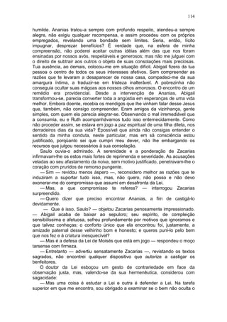 114

humilde. Ananias tratou-a sempre com profundo respeito, atendeu-a sempre
alegre, não exigiu qualquer recompensa, e assim procedeu com os próprios
empregados, revelando uma bondade sem limites. Seria, então, lícito
impugnar, desprezar benefícios? É verdade que, na esfera de minha
compreensão, não poderei aceitar outras idéias além das que nos foram
ensinadas por nossos avós, respeitáveis e generosos; mas não me julguei com
o direito de subtrair aos outros o objeto de suas consolações mais preciosas.
Tua ausência, ao demais, colocou-me em situação difícil. Abigail fizera da tua
pessoa o centro de todos os seus interesses afetivos. Sem compreender as
razões que te levaram a desaparecer de nossa casa, compadeci-me da sua
amargura íntima, a traduzir-se em tristeza inalterável. A pobrezinha não
conseguia ocultar suas mágoas aos nossos olhos amorosos. O encontro de um
remédio era providencial. Desde a intervenção de Ananias, Abigail
transformou-se, parecia converter toda a angústia em esperanças de uma vida
melhor. Embora doente, recebia os mendigos que lhe vinham falar desse Jesus
que, também, não consigo compreender. Eram amigos da vizinhança, gente
simples, com quem ela parecia alegrar-se. Observando o mal irremediável que
a consumia, eu e Ruth acompanhávamos tudo isso enternecidamente. Como
não proceder assim, se estava em jogo a paz espiritual de uma filha dileta, nos
derradeiros dias da sua vida? Épossível que ainda não consigas entender o
sentido da minha conduta, neste particular, mas em sã consciência estou
justificado, porqüanto sei que cumpri meu dever, não lhe embargando os
recursos que julgou necessários à sua consolação.
     Saulo ouvia-o admirado. A serenidade e a ponderação de Zacarias
infirmavam-lhe os estos mais fortes de reprimenda e severidade. As acusações
veladas ao seu afastamento da noiva, sem motivo justificado, penetravam-lhe o
coração com pruridos de remorso pungente.
     — Sim — revidou menos áspero —, reconsidero melhor as razões que te
induziram a suportar tudo isso, mas, não quero, não posso e não devo
exonerar-me do compromisso que assumi em desafronta da Lei.
     — Mas, a que compromisso te referes? — interrogou Zacarias
surpreendido.
     — Quero dizer que preciso encontrar Ananias, a fim de castigá-lo
devidamente.
       — Que é isso, Saulo? — objetou Zacarias penosamente impressionado.
— Abigail acaba de baixar ao sepulcro; seu espírito, de compleição
sensibilíssima e afetuosa, sofreu profundamente por motivos que ignoramos e
que talvez conheças; o conforto único que ela encontrou foi, justamente, a
amizade paternal desse velhinho bom e honesto; e queres puni-lo pelo bem
que nos fez e à criatura inesquecível?
     — Mas é a defesa da Lei de Moisés que está em jogo — respondeu o moço
tarsense com firmeza.
     — Entretanto — advertiu sensatamente Zacarias —, revistando os textos
sagrados, não encontrei qualquer dispositivo que autorize a castigar os
benfeitores.
     O doutor da Lei esboçou um gesto de contrariedade em face da
observação justa, mas, valendo-se da sua hermenêutica, considerou com
sagacidade:
     — Mas uma coisa é estudar a Lei e outra é defender a Lei. Na tarefa
superior em que me encontro, sou obrigado a examinar se o bem não oculta o
 
