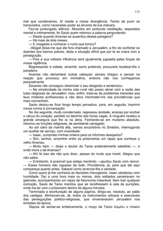 115

mal que condenamos. Aí reside a nossa divergência. Tenho de punir os
transviados, como necessitas podar as árvores da tua chácara.
    Fez-se prolongado silêncio. Absortos em profunda meditação, separados
mental e intimamente, foi Saulo quem retomou a palavra perguntando:
    — Desde quando Ananias se ausentou destas paragens?
    — Há mais de dois meses.
    — E chegaste a conhecer o rumo que tomou?
    - Abigail disse-me que ele fora chamado a Jerusalém, a fim de confortar os
doentes dos bairros pobres, dada a situação difícil que por lá se criara com a
perseguição.
    — Pois a sua nefasta influência será igualmente jugulada pelas forças da
nossa vigilância.
    Regressando à cidade, amanhã, como pretendo, procurarei localizar-lhe o
paradeiro.
    Ananias não dementará outras cabeças! Jamais chegou a pensar na
reação que provocou em minhalma, embora não nos conheçamos
pessoalmente.
    Zacarias não conseguiu dissimular o seu desgosto e sentenciou:
    — Na simplicidade da minha vida rural não posso atinar com a razão das
lutas religiosas de Jerusalém; mas, enfim, trata-se de problemas inerentes aos
teus misteres profissionais e não devo intrometer-me nas providências que
mais convenham.
    Saulo deixou-se ficar longo tempo pensativo, para, em seguida, imprimir
novos rumos à conversação.
    No dia seguinte, muito consternado, regressou àcidade, ansioso por encher
o vácuo do coração, perdido no labirinto das horas vagas. A ninguém revelou a
grande amargura que lhe ia na alma. Fechando-se em mutismo absoluto,
retomou as funções religiosas, de semblante carregado.
    Ao sol claro da manhã alta, vamos encontrá-lo no Sinédrio, interrogando
um auxiliar de serviço, com vivacidade:
    — Isaac, cumpriste minhas ordens para os informes desejados?
    — Sim, senhor, encontrei entre os prisioneiros um rapaz que conhece o
velho Ananias.
    — Muito bem — disse o doutor de Tarso evidentemente satisfeito —, e
onde mora o tal Ananias?
    — Ah! lá isso ele não quis dizer, apesar do muito que insisti. Alegou que
não sabia.
    — Entretanto, é possível que esteja mentindo —ajuntou Saulo com rancor.
— Esses homens são capazes de tudo. Providencia, já, para que ele aqui
compareça quanto antes. Saberei como arrancar-lhe a verdade.
    Como quem já lhe conhecia as decisões irrevogáveis. Isaac obedeceu com
humildade. Daí a uma hora mais ou menos, dois soldados penetravam no
gabinete, acompanhando um rapaz de fisionomia miserável. Sem trair qualquer
comoção, Saulo de Tarso mandou que se recolhessem à sala de punições,
onde iria ter com o prisioneiro dentro de alguns minutos.
    Terminada a escrituração de alguns papiros, dirigiu-se, resoluto, ao salão
dos castigos. Alinhavam-se, ali, todos os instrumentos odiosos e execráveis
das perseguições político-religiosas, que envenenavam Jerusalém nos
embates da época.
    Depois de sentar-se enfaticamente, o moço de Tarso inquiriu o mísero
 