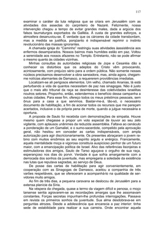 117

examinar o caráter da luta religiosa que se criara em Jerusalém com as
atividades dos asseclas do carpinteiro de Nazaré. Felizmente, nossa
intervenção chegou a tempo de evitar grandes males, dada a argúcia dos
falsos taumaturgos exportados da Galiléia. Á custa de grandes esforços, a
atmosfera desanuviou-se. É verdade que os cárceres da cidade transbordam,
mas a medida se justifica, porqüanto é indispensável reprimir o instinto
revolucionário das massas ignorantes.
     A chamada igreja do “Caminho” restringiu suas atividades àassistência aos
enfermos desamparados. Nossos bairros mais humildes estão em paz. Voltou
a serenidade aos nossos afazeres no Templo. Entretanto, não se pode afirmar
o mesmo quanto às cidades vizinhas.
     Minhas consultas às autoridades religiosas de Jope e Cesaréia dão a
conhecer os distúrbios que os adeptos do Cristo vêm provocando,
acintosamente, com prejuízo sério para a ordem pública. Não somente nesses
núcleos precisamos desenvolver a obra saneadora, mas, ainda agora, chegam-
me notícias alarmantes de Damasco, a requererem providências imediatas.
     Localizam-se ali perigosos elementos. Um velho, chamado Ananias, lá está
perturbando a vida de quantos necessitam de paz nas sinagogas. Não é justo
que o mais alto tribunal da raça se desinteresse das coletividades israelitas
noutros setores. Proponho, então, estendermos o benefício dessa campanha a
outras cidades. Para esse fim, ofereço todos os meus préstimos pessoais, sem
ônus para a casa a que servimos. Bastar-me-á, tão-só, o necessário
documento de habilitação, a fim de acionar todos os recursos que me pareçam
acertados, inclusive o da própria pena de morte, quando a julgue necessária e
oportuna.
     A proposta de Saulo foi recebida com demonstrações de simpatia. Houve
mesmo quem chegasse a propor um voto especial de louvor ao seu zelo
vigilante, com aplausos unânimes da reduzida assembléia. Faltava ao cenáculo
a ponderação de um Gamaliel, e o sumo-sacerdote, compelido pela aprovação
geral, não hesitou em conceder as cartas indispensáveis, com ampla
autorização para agir discricionariamente. Os presentes abraçaram o jovem ra-
bino com muitos encômios ao seu espírito arguto e enérgico. Francamente,
aquela mentalidade moça e vigorosa constituía auspicioso penhor de um futuro
maior, com a emancipação política de Israel. Alvo das referências lisonjeiras e
estimuladoras dos amigos, Saulo de Tarso aguçava o orgulho de sua raça,
esperançoso nos dias do porvir. Verdade é que sofria amargamente com a
derrocada dos sonhos da juventude, mas empregaria a soledade da existência
nas lutas que reputava sagradas, ao serviço de Deus.
     De posse das cartas de habilitação para agir convenientemente, em
cooperação com as Sinagogas de Damasco, aceitou a companhia de três
varões respeitáveis, que se ofereceram a acompanhá-lo na qualidade de ser-
vidores muito amigos.
     Ao fim de três dias, a pequena caravana se deslocou de Jerusalém para a
extensa planície da Síria.
     Na véspera da chegada, quase a termo da viagem difícil e penosa, o moço
tarsense sentia agravarem-se as recordações amargas que lhe assomavam
constantes. Forças secretas impunham-lhe profundas interrogações. Passava
em revista os primeiros sonhos da juventude. Sua alma desdobrava-se em
perguntas atrozes. Desde a adolescência que encarecia a paz interior: tinha
sede de estabilidade para realizar a sua carreira. Onde encontrar aquela
 