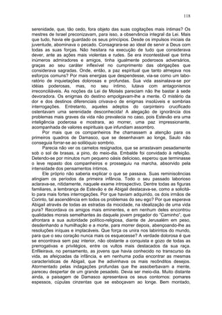 118

serenidade, que, tão cedo, fora objeto das suas cogitações mais íntimas? Os
mestres de Israel preconizavam, para isso, a observância integral da Lei. Mais
que tudo, havia ele guardado os seus princípios. Desde os impulsos iniciais da
juventude, abominava o pecado. Consagrara-se ao ideal de servir a Deus com
todas as suas forças. Não hesitara na execução de tudo que considerava
dever, ante as ações mais violentas e rudes. Se era incontestável que tinha
inúmeros admiradores e amigos, tinha igualmente poderosos adversários,
graças ao seu caráter inflexível no cumprimento das obrigações que
considerava sagradas. Onde, então, a paz espiritual que tanto almejava nos
esforços comuns? Por mais energias que despendesse, via-se como um labo-
ratório de inquietações dolorosas e profundas. Sua vida assinalava-se por
idéias poderosas, mas, no seu íntimo, lutava com antagonismos
irreconciliáveis. As noções da Lei de Moisés pareciam não lhe bastar à sede
devoradora. Os enigmas do destino empolgavam-lhe a mente. O mistério da
dor e dos destinos diferenciais crivava-o de enigmas insolúveis e sombrias
interrogações. Entretanto, aqueles adeptos do carpinteiro crucificado
ostentavam uma serenidade desconhecida! A alegação de ignorância dos
problemas mais graves da vida não prevalecia no caso, pois Estevão era uma
inteligência poderosa e mostrara, ao morrer, uma paz impressionante,
acompanhada de valores espirituais que infundiam assombro.
       Por mais que os companheiros lhe chamassem a atenção para os
primeiros quadros de Damasco, que se desenhavam ao longe, Saulo não
conseguia forrar-se ao solilóquio sombrio.
       Parecia não ver os camelos resignados, que se arrastavam pesadamente
sob o sol de brasas, a pino, do meio-dia. Embalde foi convidado à refeição.
Detendo-se por minutos num pequeno oásis delicioso, esperou que terminasse
o leve repasto dos companheiros e prosseguiu na marcha, absorvido pela
intensidade dos pensamentos íntimos.
       Ele próprio não saberia explicar o que se passava. Suas reminiscências
atingiam os períodos da primeira infância. Todo o seu passado laborioso
aclarava-se, nitidamente, naquele exame introspectivo. Dentre todas as figuras
familiares, a lembrança de Estevão e de Abigail destacava-se, como a solicitá-
lo para mais fortes interrogações. Por que haviam adquirido, os dois irmãos de
Corinto, tal ascendência em todos os problemas do seu ego? Por que esperava
Abigail através de todas as estradas da mocidade, na idealização de uma vida
pura? Recordava os amigos mais eminentes, e em nenhum deles encontrou
qualidades morais semelhantes às daquele jovem pregador do “Caminho”, que
afrontara a sua autoridade político-religiosa, diante de Jerusalém em peso,
desdenhando a humilhação e a morte, para morrer depois, abençoando-lhe as
resoluções iníquas e implacáveis. Que força os unira nos labirintos do mundo,
para que o seu coração nunca mais os esquecesse? A verdade dolorosa é que
se encontrava sem paz interior, não obstante a conquista e gozo de todas as
prerrogativas e privilégios, entre os vultos mais destacados da sua raça.
Enfileirava, no pensamento, as jovens que havia conhecido no transcurso da
vida, as afeiçoadas da infância, e em nenhuma podia encontrar as mesmas
características de Abigail, que lhe adivinhava os mais recônditos desejos.
Atormentado pelas indagações profundas que lhe assoberbavam a mente,
pareceu despertar de um grande pesadelo. Devia ser meio-dia. Muito distante
ainda, a paisagem de Damasco apresentava os seus contornos: pomares
espessos, cúpulas cinzentas que se esboçavam ao longe. Bem montado,
 