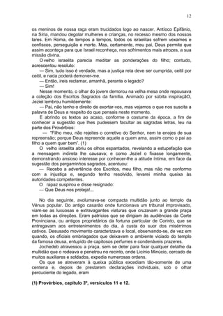 12

os meninos de nossa raça eram trucidados logo ao nascer. Antíoco Epifânio,
na Síria, mandou degolar mulheres e crianças, no recesso mesmo dos nossos
lares. Em Roma, de tempos a tempos, todos os israelitas sofrem vexames e
confiscos, perseguição e morte. Mas, certamente, meu pai, Deus permite que
assim aconteça para que Israel reconheça, nos sofrimentos mais atrozes, a sua
missão divina.
     O velho israelita parecia meditar as ponderações do filho; contudo,
acrescentou resoluto:
     — Sim, tudo isso é verdade, mas a justiça reta deve ser cumprida, ceitil por
ceitil, e nada poderá demover-me.
     — Então, ireis reclamar, amanhã, perante o legado?
     — Sim!
     Nesse momento, o olhar do jovem demorou na velha mesa onde repousava
a coleção dos Escritos Sagrados da família. Animado por súbita inspiraçãO,
Jeziel lembrou humildemente:
     — Pai, não tenho o direito de exortar-vos, mas vejamos o que nos suscita a
palavra de Deus a respeito do que pensais neste momento.
     E abrindo os textos ao acaso, conforme o costume da época, a fim de
conhecer a sugestão que lhes pudessem facultar as sagradas letras, leu na
parte dos Provérbios:
       — “Filho meu, não rejeites o corretivo do Senhor, nem te enojes de sua
repreensão; porque Deus repreende aquele a quem ama, assim como o pai ao
filho a quem quer bem”. (1)
     O velho israelita abriu os olhos espantados, revelando a estupefação que
a mensagem indireta lhe causava; e como Jeziel o fixasse longamente,
demonstrando ansioso interesse por conhecer-lhe a atitude íntima, em face da
sugestão dos pergaminhos sagrados, acentuou:
     — Recebo a advertência dos Escritos, meu filho, mas não me conformo
com a injustiça e, segundo tenho resolvido, levarei minha queixa às
autoridades competentes.
     O rapaz suspirou e disse resignado:
     — Que Deus nos proteja!...

    No dia seguinte, avolumava-se compacta multidão junto ao templo da
Vênus popular. Do antigo casarão onde funcionava um tribunal improvisado,
viam-se as luxuosas e extravagantes viaturas que cruzavam a grande praça
em todas as direções. Eram patrícios que se dirigiam às audiências da Corte
Provinciana, ou antigos proprietários da fortuna particular de Corinto, que se
entregavam aos entretenimentos do dia, à custa do suor dos misérrimos
cativos. Desusado movimento caracterizava o local, observando-se, de vez em
quando, os oficiais embriagados que deixavam o ambiente viciado do templo
da famosa deusa, entupido de capitosos perfumes e condenáveis prazeres.
    Jochedeb atravessou a praça, sem se deter para fixar qualquer detalhe da
multidão que o rodeava e penetrou no recinto, onde Licínio Minúcio, cercado de
muitos auxiliares e soldados, expedia numerosas ordens.
    Os que se atreveram à queixa pública excediam tão-somente de uma
centena e, depois de prestarem declarações individuais, sob o olhar
percuciente do legado, eram

(1) Provérbios, capítulo 3º, versículos 11 e 12.
 