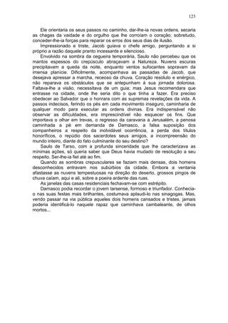 123

    Ele orientaria os seus passos no caminho, dar-lhe-ia novas ordens, secaria
as chagas da vaidade e do orgulho que lhe corroíam o coração; sobretudo,
conceder-lhe-ia forças para reparar os erros dos seus dias de ilusão.
    Impressionado e triste, Jacob guiava o chefe amigo, perguntando a si
próprio a razão daquele pranto incessante e silencioso.
    Envolvido na sombra da cegueira temporária, Saulo não percebeu que os
mantos espessos do crepúsculo abraçavam a Natureza. Nuvens escuras
precipitavam a queda da noite, enquanto ventos sufocantes sopravam da
imensa planície. Dificilmente, acompanhava as passadas de Jacob, que
desejava apressar a marcha, receoso da chuva. Coração resoluto e enérgico,
não reparava os obstáculos que se antepunham à sua jornada dolorosa.
Faltava-lhe a visão, necessitava de um guia; mas Jesus recomendara que
entrasse na cidade, onde lhe seria dito o que tinha a fazer. Era preciso
obedecer ao Salvador que o honrara com as supremas revelações da vida. A
passos indecisos, ferindo os pés em cada movimento inseguro, caminharia de
qualquer modo para executar as ordens divinas. Era indispensável não
observar as dificuldades, era imprescindível não esquecer os fins. Que
importava o olhar em trevas, o regresso da caravana a Jerusalém, a penosa
caminhada a pé em demanda de Damasco, a falsa suposição dos
companheiros a respeito da inolvidável ocorrência, a perda dos títulos
honoríficos, o repúdio dos sacerdotes seus amigos, a incompreensão do
mundo inteiro, diante do fato culminante do seu destino?
    Saulo de Tarso, com a profunda sinceridade que lhe caracterizava as
mínimas ações, só queria saber que Deus havia mudado de resolução a seu
respeito. Ser-lhe-ia fiel até ao fim.
    Quando as sombras crepusculares se faziam mais densas, dois homens
desconhecidos entravam nos subúrbios da cidade. Embora a ventania
afastasse as nuvens tempestuosas na direção do deserto, grossos pingos de
chuva caíam, aqui e ali, sobre a poeira ardente das ruas.
    As janelas das casas residenciais fechavam-se com estrépito.
    Damasco podia recordar o jovem tarsense, formoso e triunfador. Conhecia-
o nas suas festas mais brilhantes, costumava aplaudi-lo nas sinagogas. Mas,
vendo passar na via pública aqueles dois homens cansados e tristes, jamais
poderia identificá-lo naquele rapaz que caminhava cambaleante, de olhos
mortos...
 