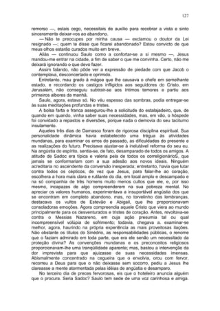 127

remorso —, estais cego, necessitais de auxílio para recobrar a vista e sinto
sinceramente deixar-vos ao abandono.
     — Não te preocupes por minha causa — exclamou o doutor da Lei
resignado —; quem te disse que ficarei abandonado? Estou convicto de que
meus olhos estarão curados muito em breve.
     Aliás — continuou Saulo como a confortar-se a si mesmo —, Jesus
mandou-me entrar na cidade, a fim de saber o que me convinha. Certo, não me
deixará ignorando o que devo fazer.
     Assim falando, não pôde ver a expressão de piedade com que Jacob o
contemplava, desconcertado e oprimido.
     Entretanto, mau grado à mágoa que lhe causava o chefe em semelhante
estado, e recordando os castigos infligidos aos seguidores do Cristo, em
Jerusalém, não conseguiu subtrair-se aos íntimos temores e partiu aos
primeiros albores da manhã.
     Saulo, agora, estava só. No véu espesso das sombras, podia entregar-se
às suas meditações profundas e tristes.
     A bolsa farta e franca assegurou-lhe a solicitude do estalajadeiro, que, de
quando em quando, vinha saber suas necessidades, mas, em vão, o hóspede
foi convidado a repastos e diversões, porque nada o demovia do seu taciturno
insulamento.
     Aqueles três dias de Damasco foram de rigorosa disciplina espiritual. Sua
personalidade dinâmica havia estabelecido uma trégua às atividades
mundanas, para examinar os erros do passado, as dificuldades do presente e
as realizações do futuro. Precisava ajustar-se à inelutável reforma do seu eu.
Na angústia do espírito, sentia-se, de fato, desamparado de todos os amigos. A
atitude de Sadoc era típica e valeria pela de todos os correligionárioS, que
jamais se conformariam com a sua adesão aos novos ideais. Ninguém
acreditaria no ascendente da conversão inesperada; entretanto, havia que lutar
contra todos os cépticos, de vez que Jesus, para falar-lhe ao coração,
escolhera a hora mais clara e rutilante do dia, em local amplo e descampado e
na só companhia de três homens muito menos cultos que ele, e, por isso
mesmo, incapazes de algo compreenderem na sua pobreza mental. No
apreciar os valores humanos, experimentava a insuportável angústia dos que
se encontram em completo abandono, mas, no torvelinho das lembranças,
destacava os vultos de Estevão e Abigail, que lhe proporcionavam
consoladoras emoções. Agora compreendia aquele Cristo que viera ao mundo
principalmente para os desventurados e tristes de coração. Antes, revoltava-se
contra o Messias Nazareno, em cuja ação presumia tal ou qual
incompreensível volúpia de sofrimento; todavia, chegava a. examinar-se
melhor, agora, haurindo na própria experiência as mais proveitosas ilações.
Não obstante os títulos do Sinédrio, as responsabilidades públicas, o renome
que o faziam admirado em toda parte, que era ele senão um necessitado da
proteção divina? As convenções mundanas e os preconceitos religiosos
proporcionavam-lhe uma tranqüilidade aparente; mas, bastou a intervenção da
dor imprevista para que ajuizasse de suas necessidades imensas.
Abismalmente concentrado na cegueira que o envolvia, orou com fervor,
recorreu a Deus para que o não deixasse sem socorro, pediu a Jesus lhe
clareasse a mente atormentada pelas idéias de angústia e desamparo.
     No terceiro dia de preces fervorosas, eis que o hoteleiro anuncia alguém
que o procura. Seria Sadoc? Saulo tem sede de uma voz carinhosa e amiga.
 