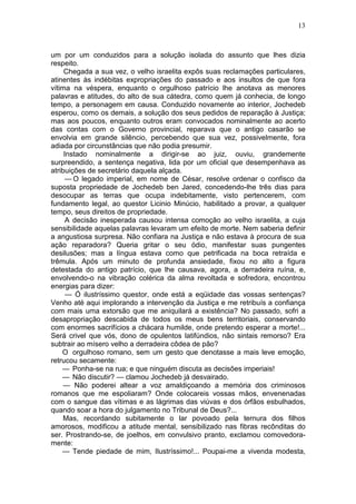 13



um por um conduzidos para a solução isolada do assunto que lhes dizia
respeito.
     Chegada a sua vez, o velho israelita expôs suas reclamações particulares,
atinentes às indébitas expropriações do passado e aos insultos de que fora
vítima na véspera, enquanto o orgulhoso patrício lhe anotava as menores
palavras e atitudes, do alto de sua cátedra, como quem já conhecia, de longo
tempo, a personagem em causa. Conduzido novamente ao interior, Jochedeb
esperou, como os demais, a solução dos seus pedidos de reparação à Justiça;
mas aos poucos, enquanto outros eram convocados nominalmente ao acerto
das contas com o Governo provincial, reparava que o antigo casarão se
envolvia em grande silêncio, percebendo que sua vez, possivelmente, fora
adiada por circunstâncias que não podia presumir.
     Instado nominalmente a dirigir-se ao juiz, ouviu, grandemente
surpreendido, a sentença negativa, lida por um oficial que desempenhava as
atribuições de secretário daquela alçada.
      — O legado imperial, em nome de César, resolve ordenar o confisco da
suposta propriedade de Jochedeb ben Jared, concedendo-lhe três dias para
desocupar as terras que ocupa indebitamente, visto pertencerem, com
fundamento legal, ao questor Licinio Minúcio, habilitado a provar, a qualquer
tempo, seus direitos de propriedade.
      A decisão inesperada causou intensa comoção ao velho israelita, a cuja
sensibilidade aquelas palavras levaram um efeito de morte. Nem saberia definir
a angustiosa surpresa. Não confiara na Justiça e não estava à procura de sua
ação reparadora? Queria gritar o seu ódio, manifestar suas pungentes
desilusões; mas a língua estava como que petrificada na boca retraída e
trêmula. Após um minuto de profunda ansiedade, fixou no alto a figura
detestada do antigo patrício, que lhe causava, agora, a derradeira ruína, e,
envolvendo-o na vibração colérica da alma revoltada e sofredora, encontrou
energias para dizer:
      — Ó ilustríssimo questor, onde está a eqüidade das vossas sentenças?
Venho até aqui implorando a intervenção da Justiça e me retribuís a confiança
com mais uma extorsão que me aniquilará a existência? No passado, sofri a
desapropriação descabida de todos os meus bens territoriais, conservando
com enormes sacrifícios a chácara humilde, onde pretendo esperar a morte!...
Será crivel que vós, dono de opulentos latifúndios, não sintais remorso? Era
subtrair ao mísero velho a derradeira côdea de pão?
    O orgulhoso romano, sem um gesto que denotasse a mais leve emoção,
retrucou secamente:
    — Ponha-se na rua; e que ninguém discuta as decisões imperiais!
    — Não discutir? — clamou Jochedeb já desvairado.
     — Não poderei altear a voz amaldiçoando a memória dos criminosos
romanos que me espoliaram? Onde colocareis vossas mãos, envenenadas
com o sangue das vítimas e as lágrimas das viúvas e dos órfãos esbulhados,
quando soar a hora do julgamento no Tribunal de Deus?...
     Mas, recordando subitamente o lar povoado pela ternura dos filhos
amorosos, modificou a atitude mental, sensibilizado nas fibras recônditas do
ser. Prostrando-se, de joelhos, em convulsivo pranto, exclamou comovedora-
mente:
    — Tende piedade de mim, Ilustríssimo!... Poupai-me a vivenda modesta,
 
