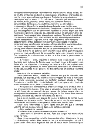 130

indispensável compreender. Profundamente impressionado, a tudo assistiu até
ao fim. Daí a três dias, ainda sob o peso daquelas angustiosas impressões, eis
que lhe chega a nova alvissareira de que o Cristo havia ressuscitado dos
mortos para a glória eterna do Todo-Poderoso. Seus discípulos estavam ébrios
de ventura. Então, procurou Simão Pedro para conhecer melhor a
personalidade do Salvador. Tão sublime a narrativa, tão elevados os
ensinamentos, tão profunda a revelação que lhe aclarava o espírito, que
aceitou o Evangelho sem mais hesitação. Desejoso de compartilhar o trabalho
que Jesus legara aos que lhe pertenciam, regressou a Emaús, dispôs dos bens
materiais que possuía e esperou os Apóstolos galileus em Jerusalém, onde se
associou a Pedro nas primeiras atividades da igreja do “Caminho”. A essência
dos ensinamentos do Cristo vitalizara-lhe o espírito, Os achaques da velhice
haviam desaparecido. Logo que João e Filipe chegaram a Jerusalém para
cooperar com o antigo pescador de Cafarnaum na edificação evangélica,
combinaram sua transferência para Jope, a fim de atender a inúmeros pedidos
de irmãos desejosos de conhecer a doutrina. Ali estivera até que as
perseguições intensificadas com a morte de Estevão obrigaram-no a retirar-se.
     Saulo bebia-lhe as palavras com singular enlevo como quem franqueava
um mundo novo. A referência às perseguições avivava os remorsos acerbos -
Em compensação, a alma estava repleta de votos sinceros, promissores de
uma vida nova.
     — É verdade — dizia, enquanto o narrador fazia longa pausa —, vim a
Damasco com outorga do Templo para vos levar preso a Jerusalém, mas
fostes vós que chegastes com outorga de Jesus e a Ele me jungistes para
sempre. Se vos algemasse, na minha ignorância, levar-vos-ia ao tormento e à
morte; vós, salvando-me do pecado, me transformastes em escravo voluntário
e feliz!
     Ananias sorriu, sumamente satisfeito.
     Saulo pediu-lhe, então, falasse de Estevão, no que foi atendido, com
solicitude. Em seguida, pediu informes da sua viagem de Jope a Jerusalém.
Com muita prudência, desejava do benfeitor qualquer alusão a Abigail.
Formulando o pedido, fê-lo com tal inflexão carinhosa, que o velho discípulo,
adivinhando-lhe o intuito, falou com brandura:
     — Não precisarás confessar teus anseios de moço. Leio em teus olhos o
que principalmente desejas. Entre Jope e Jerusalém, descansei muito tempo
na vizinhança de um compatrício que, apesar de fariseu, nunca privou os
empregados de receberem as sagradas alegrias da Boa Nova. Esse homem,
Zacarias, tinha sob seu teto um verdadeiro anjo do céu.
     Era a jovem Abigail, que, depois de receber o batismo de minhas mãos,
confessou que te amava muito. Falava do teu amor com ternura ardente e
muitas vezes me convidou a orar pela tua conversão a Jesus-Cristo! ...
     Saulo ouvia emocionado e, após ligeiro intervalo em que o amoroso
velhinho parecia meditar, voltou a dizer como se falasse consigo:
     — Sim, se ela ainda vivesse!...
     Ananias recebeu a observação sem surpresa e acentuou:
     — Desde que se aproximou de mim, notei que Abigail não ficaria muito
tempo na Terra.
     Suas cores esmaecidas, o brilho intenso dos olhos, falavam-me da sua
condição de anjo exilado. Mas, devemos crer que ela viva no plano imortal. E
quem sabe? Talvez suas rogativas aos pés de Jesus hajam contribuído para
 