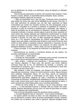 135

que se glorificaram na virtude e no sofrimento. Jesus de Nazaré é o Salvador
dos pecadores.
      Uma bomba que estourasse no recinto, não causaria maior espanto. Todos
fixavam o orador, atônitos. A assembléia estava obstúpida. Saulo, contudo,
prosseguia intrépido, depois de uma pausa:
     — Não vos assombreis com o que vos digo. Conheceis minha consciência
pela retidão de minha vida, pela minha fidelidade às leis divinas. Pois bem: é
com este patrimônio do passado que vos falo hoje, reparando as faltas
involuntárias que cometi nos impulsos sinceros de uma perseguição cruel e
injusta. Em Jerusalém fui o primeiro a condenar os apóstolos do “Caminho”;
provoquei a união de romanos e israelitas para a repressão, sem tréguas, a
todas as atividades que se prendessem ao Nazareno; varejei lares sagrados,
encarcerei mulheres e crianças, submeti alguns à pena de morte, ocasionei um
vasto êxodo das massas operárias que trabalhavam pacificamente na cidade
para seu progresso; criei para todos os espíritos mais sinceros um regime de
sombras e terrores. Fiz tudo isso, na falsa suposição de defender a Deus,
como se o Pai Supremo necessitasse de míseros defensores!... Mas, de
viagem para esta cidade, autorizado pelo Sinédrio e pela Corte Provincial, para
invadir os lares alheios e perseguir criaturas inofensivas e inocentes, eis que
Jesus me aparece às vossas portas e me pergunta, em pleno meio-dia, na
paisagem desolada e deserta: — Saulo, Saulo, por que me persegues?
     A essa evocação, a voz eloqüente se enternecia e as lágrimas lhe corriam
copiosas.
     Interrompera-se ao recordar a ocorrência decisiva do seu destino. Os
ouvintes contemplavam-no assombrados.
     — Que é isso? — diziam alguns.
     — O doutor de Tarso graceja!... — afirmavam outros sorrindo, convictos de
que o jovem tribuno estivesse buscando maior efeito oratório.
     — Não, amigos — exclamou com veemência —, jamais gracejei convosco
nas tribunas sagradas. O Deus justo não permitiu que minha violência
criminosa fosse até ao fim, em detrimento da verdade, e consentiu, por
misericórdia de acréscimo, que o mísero servo não encontrasse a morte sem
vos trazer a luz da crença nova!...
      Não obstante o ardor da pregação, que deixava em todos os ouvidos
ressonâncias emocionais, rompeu no recinto estranho vozerio. Alguns fariseus
mais exaltados interpelaram Sadoc, em voz baixa, quanto ao inesperado
daquela surpresa, obtendo a confirmação de que Saulo, de fato, parecia
extremamente perturbado, alegando ter visto o carpinteiro de Nazaré nas
vizinhanças de Damasco. Imediatamente estabeleceu-se enorme confusão em
toda a sala, porque havia quem visse no caso perigosa defecção do rabino, e
quem opinasse por enfermidade súbita, que o houvesse dementado.
    — Varões de minha antiga fé — trovejou a voz do moço tarsense, mais
incisiva —, é inútil tentardes empanar a verdade. Não sou traidor nem estou
doente. Estamos defrontando uma era nova, em face da qual todos os nossos
caprichos religiosos são insignificantes.
     Uma chuva de impropérios cortou-lhe repentina-mente a palavra.
     — Covarde! Blasfemo! Cão do “Caminho”!... Fora o traidor de Moisés!...
     Os apodos partiam de todos os lados. Os mais afeiçoados ao ex-rabino,
que se inclinavam a supô-lo vítima de graves perturbações mentais, entraram
em conflito com os fariseus mais rudes e rigorosos. Algumas bengalas foram
 