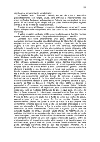 138

significativo, acrescentando sensibilizado:
     — Tendes razão... Buscarei o deserto em vez de voltar a Jerusalém
precipitadamente, sem forças, talvez, para enfrentar a incompreensão dos
meus confrades. Tenho um velho amigo em Palmira, que me acolherá de bom
grado. Ali repousarei algum tempo, até que possa internar-me pelas regiões
ermas, a fim de meditar as lições recebidas.
     Ananias aprovou a idéia com um sorriso. Ainda ficaram conversando longo
tempo, até que a noite mergulhou a alma das coisas no seu velário de sombras
espessas.
     O velho pregador conduziu, então, o novo adepto para a humilde reunião
que se realizava nesse sábado de grandes desilusões para o ex-rabino.
     Damasco não tinha propriamente uma igreja; entretanto, contava
numerosos crentes irmanados pelo ideal religioso do “Caminho”. O núcleo de
orações era em casa de uma lavadeira humilde, companheira de fé, que
alugava a sala para poder acudir a um filho paralítico. Profundamente
admirado, o moço tarsense enxergou ali a miniatura do quadro observado pela
primeira vez, quando tivera a curiosidade invencível de assistir às célebres
pregações de Estevão em Jerusalém. Em torno da mesa rústica, juntavam-se
míseras criaturas da plebe, que ele sempre mantivera separada da sua esfera
social. Mulheres analfabetas com crianças ao colo, velhos pedreiros rudes,
lavadeiras que não conseguiam conjugar duas palavras certas. Anciães de
mãos trêmulas, amparando-se a cajados fortes, doentes misérrimos que
exibiam a marca de enfermidades dolorosas. A cerimônia parecia ainda mais
simples que as de Simão Pedro e seus companheiros galileus. Ananias
chefiava e presidia o ato. Sentando-se à mesa, qual patriarca no seio da
família, rogou as bênçãos de Jesus para a boa-vontade de todos. Em seguida,
fez a leitura dos ensinos de Jesus, respigando algumas sentenças do Mestre
Divino nos pergaminhos esparsos. Depois de comentar a página lida,
ilustrando-a com a exposição de fatos significativos, do seu conhecimento, ou
da sua experiência pessoal, o velho discípulo do Evangelho deixava o lugar,
percorria as filas de bancos e impunha as mãos sobre os doentes e
necessitados. Comumente, segundo o hábito das primeiras células cristãs do
primeiro século, ao memorar as alegrias de Jesus quando servia o repasto aos
discípulos, fazia-se modesta distribuição de pão e água pura, em nome do
Senhor. Saulo serviu-se do bolo simples, enternecidamente. Para sua alma, o
cibo mesquinho tinha o sabor divino da fraternidade universal. A água clara e
fresca da bilha grosseira soube-lhe a fluído de amor que partia de Jesus,
comunicando-se a todos os seres. Ao fim da reunião, Ananias orava
fervorosamente. Depois de contar a visão de Saulo e a sua própria, nos
comentários singelos daquela noite, pedia ao Salvador protegesse o novo
servo em demanda a Palmira, a fim de meditar mais demoradamente na
imensidão de suas misericórdias. Ouvindo-lhe a rogativa que o calor da
amizade revestia de amavio singular, Saulo chorou de reconhecimento e
gratidão, comparando as emoções do rabino que fora, com as do servo de
Jesus que agora queria ser. Nas reuniões suntuosas do Sinédrio, jamais ouvira
um companheiro exorar ao Céu com aquela sinceridade superior. Entre os
mais afeiçoados só encontrara elogios vãos, prontos a se transformarem em
calúnias torpes, quando lhes não podia conceder favores materiais. Em toda
parte, admiração superficial, filha do jogo dos interesses inferiores. Ali, a
situação era outra. Nenhuma daquelas criaturas desfavorecidas da sorte viera
 