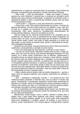 142

delicadamente, a respeito do venerável rabino de Jerusalém. Saulo obtinha de
Ezequias os esclarecimentos necessários, tomado de profundo interesse:
     — Meu irmão — dizia ele preocupado — desde que chegou a Palmira
pareceu-me muito diferente. É possível que a mudança de Jerusalém tenha
influído para essa profunda transformação. A diferença de ambiente social, a
alteração de hábitos, o clima, a ausência dos trabalhos usuais, tudo isso pode
ter-lhe prejudicado a saúde.
     — Como assim? — perguntou o moço sem dissimular a estranheza.
     — Passa dias e dias numa cabana abandonada que possuo, à sombra de
algumas tamareiras, num dos muitos oásis que nos rodeiam; e isso, veja, tão-
só para ler e meditar um manuscrito sem importância, que não consegui
compreender. Além disso, parece-me completamente desinteressado de
nossas práticas religiosas, vive como que alheio ao mundo.
     Fala em visões do céu, refere-se constantemente a um carpinteiro que se
transformou em Messias do povo e alimentava-se de coisas imaginárias, de
sonhos irreais. As vezes, é com profundo pesar que lhe observo a decadência
mental. Minha mulher, porém, tudo atribui à idade avançada e eu quero crer
seja antes, ou pelo menos em grande parte, devido à intensidade do estudo,
das meditações prolongadas.
     Ezequias fez uma pausa, enquanto Saulo fixava nele o olhar percuciente e
significativo, compreendendo a condição do velho mestre.
     A uma nova observação do moço tarsense, continuava o outro, loquaz:
     — No seio de minha família, Gamaliel é tratado como se fora o nosso pai.
Aliás, devo meu início de vida às suas imensas dedicações fraternais. Por isso
mesmo, eu e minha mulher combinamos com os filhinhos, relativamente à
atmosfera de paz que deverá cercar aqui o prezado e nobre enfermo. Quando
ele discorre sobre as ilusões religiosas que o empolgam no seu desequilíbrio
mental, ninguém nesta casa o contradiz. Já sabemos que não fala mais por si.
A mentalidade poderosa esmaeceu, a estrela se apagou. Considerando essas
penosas circunstâncias, ainda rendo graças a Deus que mo trouxe aqui, para
terminar seus dias aquecido pelo nosso afeto familiar, e indene do escárnio de-
que talvez pudesse ser objeto em Jerusalém, onde nem todos estão à altura de
lhe compreender e honrar o passado ilustre.
     — Mas a cidade sempre venerou nele um mestre inesquecível — ajuntou o
rapaz como se quisesse defender seus próprios sentimentos de amizade e
admiração.
     — Sim — esclareceu o negociante, convicto —, um homem do seu nível
intelectual estaria preparado a entender tudo, mas os outros? O senhor não
ignora, naturalmente, a perseguição implacável, movida pelas autoridades do
Sinédrio e do Templo, contra os simpatizantes do famoso carpinteiro nazareno.
Palmira teve notícias dos fatos, por intermédio de inúmeros patrícios pobres,
que deixaram Jerusalém à pressa, ameaçados de prisão e morte.
     Ora, foi justamente com a personalidade desse homem que Gamaliel deu
as primeiras demonstrações de fraqueza mental. Se estivesse por lá, que seria
da sua velhice desamparada?
     Naturalmente muitos amigos, como o senhor, estariam a postos para a
defesa; mas, o caso podia tomar aspectos mais graves, surgirem inimigos
políticos reclamando medidas ingratas. E de nossa parte nada poderíamos
tentar para restabelecer a situação, porque, na verdade, a sua loucura é
pacífica, quase imperceptível e de maneira alguma conseguiríamos suportar
 