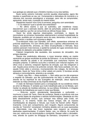 143

sua apologia ao celerado que o Sinédrio mandou à cruz dos ladrões.
     Saulo sentia extremo mal-estar ouvindo aquelas observações, agora tão
injustas e superficiais ao seu ver. Compreendia a delicadeza do momento e a
natureza dos recursos psicológicos a empregar, para não se comprometer,
agravando, ainda mais, a posição do mestre ilustre.
     Desejando imprimir novo rumo à conversa, perguntou com serenidade:
     — E os médicos? qual a opinião dos entendidos?
      — No último exame a que se submeteu, por insistência nossa,
descobriram que o estimado doente, além de perturbado, padece de singular
astenia orgânica, que lhe vai consumindo as últimas forças vitais.
      Saulo fez ainda algumas observações, contristado, e, depois de
reconsiderar as primeiras impressões relativamente à amável hospitalidade de
Ezequias, auxiliado por um pequeno servo da casa, demandou o local, onde o
antigo mentor o recebeu com surpresa e alegria.
      O ex-discípulo notou que Gamaliel, com efeito, apresentava sintomas de
profundo abatimento. Foi com infinito júbilo que o apertou afetuosamente nos
braços, osculando-lhe, amoroso, as mãos encarquilhadas e trêmulas. Seus
cabelos pareciam mais brancos; a epiderme sulcada de rugas veneráveis dava
impressão do alabastro uma palidez indefinível.
      Falaram longamente das saudades, dos sucessos de Jerusalém, dos
amigos distantes.
      Depois dos preâmbulos afetuosos, o moço tarsense relatou ao mestre
venerando as graças recolhidas às portas de Damasco - A voz de Saulo tinha a
inflexão vibrante da paixão e da sinceridade que costumava imprimir às
emoções próprias. O velhinho ouviu-lhe a narrativa com indizível espanto; nos
olhos vivos e serenos, rorejavam lágrimas de emoção, que não chegavam a
cair. Aquela prova enchia-o de profundo consolo. Não havia aceitado, em vão,
aquele Cristo sábio e amoroso, incompreendido dos colegas. Ao término da
exposição, Saulo de Tarso tinha o olhar velado em pranto. O bondoso ancião
abraçou-o comovidamente, atraindo-o ao coração.
      — Saulo, meu filho — disse exultante —, bem sabia que me não enganava
a respeito do Salvador, que tão profundamente me falou à velhice exausta,
através da luz espiritual do seu Evangelho de redenção. Jesus dignou-se
estender as mãos amorosas ao teu Espírito dedicado.
      A visão de Damasco bastará para a consagração de tua existência inteira
ao amor do Messias. É verdade que muito trabalhaste pela Lei de Moisés, sem
hesitar na adoção de medidas extremas, na sua defesa. Entretanto, é chegado
o momento de trabalhares por quem é maior que Moisés.
       — Sinto-me, porém, grandemente desorientado e confundido —
murmurou o jovem de Tarso, cheio de confiança. Desde a ocorrência noto que
estou sendo objeto de singulares e radicais transformações. Obediente ao meu
feitio absolutamente sincero, quis começar meu esforço pelo Cristo, em
Damasco, e, no entanto, recebi dos nossos amigos, dali, as maiores
manifestações de desprezo e ridículo, que muito me fizeram sofrer. Repen-
tinamente, vi-me sem companheiros, sem ninguém. Alguns componentes da
reunião do “Caminho” consolaram minhalma abatida com as suas expressões
de fraternidade, mas não foram bastantes para ressarcir as amargas
desilusões experimentadas. O próprio Sadoc, que, na infância, foi pupilo de
meu pai, cobriu-me de recriminações e zombarias. Desejei voltar a Jerusalém,
mas, através do quadro da Sinagoga de Damasco, compreendi o que me
 