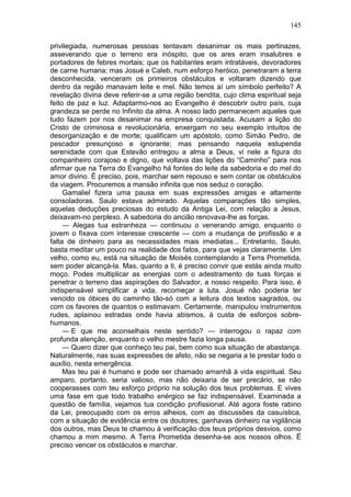 145

privilegiada, numerosas pessoas tentavam desanimar os mais pertinazes,
asseverando que o terreno era inóspito, que os ares eram insalubres e
portadores de febres mortais; que os habitantes eram intratáveis, devoradores
de carne humana; mas Josué e Caleb, num esforço heróico, penetraram a terra
desconhecida, venceram os primeiros obstáculos e voltaram dizendo que
dentro da região manavam leite e mel. Não temos aí um símbolo perfeito? A
revelação divina deve referir-se a uma região bendita, cujo clima espiritual seja
feito de paz e luz. Adaptarmo-nos ao Evangelho é descobrir outro país, cuja
grandeza se perde no Infinito da alma. A nosso lado permanecem aqueles que
tudo fazem por nos desanimar na empresa conquistada. Acusam a lição do
Cristo de criminosa e revolucionária, enxergam no seu exemplo intuitos de
desorganização e de morte; qualificam um apóstolo, como Simão Pedro, de
pescador presunçoso e ignorante; mas pensando naquela estupenda
serenidade com que Estevão entregou a alma a Deus, vi nele a figura do
companheiro corajoso e digno, que voltava das lições do “Caminho” para nos
afirmar que na Terra do Evangelho há fontes do leite da sabedoria e do mel do
amor divino. É preciso, pois, marchar sem repouso e sem contar os obstáculos
da viagem. Procuremos a mansão infinita que nos seduz o coração.
     Gamaliel fizera uma pausa em suas expressões amigas e altamente
consoladoras. Saulo estava admirado. Aquelas comparações tão simples,
aquelas deduções preciosas do estudo da Antiga Lei, com relação a Jesus,
deixavam-no perplexo. A sabedoria do ancião renovava-lhe as forças.
     — Alegas tua estranheza — continuou o venerando amigo, enquanto o
jovem o fixava com interesse crescente — com a mudança de profissão e a
falta de dinheiro para as necessidades mais imediatas... Entretanto, Saulo,
basta meditar um pouco na realidade dos fatos, para que vejas claramente. Um
velho, como eu, está na situação de Moisés contemplando a Terra Prometida,
sem poder alcançá-la. Mas, quanto a ti, é preciso convir que estás ainda muito
moço. Podes multiplicar as energias com o adestramento de tuas forças e
penetrar o terreno das aspirações do Salvador, a nosso respeito. Para isso, é
indispensável simplificar a vida, recomeçar a luta. Josué não poderia ter
vencido os óbices do caminho tão-só com a leitura dos textos sagrados, ou
com os favores de quantos o estimavam. Certamente, manipulou instrumentos
rudes, aplainou estradas onde havia abismos, à custa de esforços sobre-
humanos.
     — E que me aconselhais neste sentido? — interrogou o rapaz com
profunda atenção, enquanto o velho mestre fazia longa pausa.
     — Quero dizer que conheço teu pai, bem como sua situação de abastança.
Naturalmente, nas suas expressões de afeto, não se negaria a te prestar todo o
auxílio, nesta emergência.
     Mas teu pai é humano e pode ser chamado amanhã à vida espiritual. Seu
amparo, portanto, seria valioso, mas não deixaria de ser precário, se não
cooperasses com teu esforço próprio na solução dos teus problemas. E vives
uma fase em que todo trabalho enérgico se faz indispensável. Examinada a
questão de família, vejamos tua condição profissional. Até agora foste rabino
da Lei, preocupado com os erros alheios, com as discussões da casuística,
com a situação de evidência entre os doutores; ganhavas dinheiro na vigilância
dos outros, mas Deus te chamou à verificação dos teus próprios desvios, como
chamou a mim mesmo. A Terra Prometida desenha-se aos nossos olhos. Ë
preciso vencer os obstáculos e marchar.
 