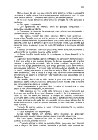 146

    Como doutor da Lei, isso não mais te seria possível. Então é necessário
recomeçar a tarefa como o homem que procurava inutilmente o ouro no lugar
onde ele não existia. O problema é de trabalho, de esforço pessoal.
    O moço de Tarso demorou o olhar úmido de emoção no velho generoso e
exclamou:
    — Sim, agora compreendo...
    — Que aprendeste na infância, antes da posição conquistada? —
perguntou o ancião previdente.
    — Consoante os costumes da nossa raça, meu pai mandou-me aprender o
ofício de tecelão, como sabeis.
    — Não podias receber das mãos paternas dádiva mais generosa —
acrescentou Gamaliel com um sorriso sereno —; teu pai foi previdente, como
todos os chefes de família do povo de Deus, procurando afeiçoar tuas mãos ao
trabalho, antes que o cérebro se povoasse de muitas idéias. Está escrito que
devemos comer o pão com o suor do rosto, O trabalho é o movimento sagrado
da vida.
    Fazendo um intervalo, como que procurando refletir mais profundamente, o
velho mentor da mocidade fananica voltou a dizer:
    — Foste humilde tecelão antes de conquistares os títulos honoríficos de
Jerusalém...
    Agora que te candidatas a servir ao Messias na Jerusalém da Humanidade,
é bom que voltes a ser modesto tecelão. As tarefas apagadas são grandes
mestras do espírito de submissão. Não te sintas humilhado regressando ao
tear que nos surge, presentemente, qual amigo generoso. Estás sem dinheiro,
sem recursos materiais... À primeira vista, considerando tua situação de realce
no mundo, seria justo recorrer a parentes ou amigos. Mas não estás doente,
nem envelhecido. Tens a saúde e a força. Não será mais nobre convertê-las
em elemento de socorro a ti mesmo? Todo trabalho honesto está selado com a
bênção de Deus.
    Ser tecelão, depois de ter sido rabino, é para mim mais honroso que
descansar sobre os títulos ilusórios, conquistados num mundo onde a maioria
dos homens ignora o bem e a verdade.
    Saulo compreendeu a grandeza dos conceitos e, tomando-lhe a mão,
beijou-a com profundo respeito, murmurando:
    — Não esperava de vós senão esta franqueza e esta sinceridade que
iluminam meu espírito. Aprenderei, de novo, o caminho da vida, encontrarei no
ruído do tear os estímulos brandos e amigos do trabalho santificante.
Conviverei com os mais desfavorecidos da sorte, penetrarei mais intimamente
nas suas amarguras de cada dia; em contacto com as dores alheias hei de
saber dominar meus próprios impulsos inferiores, tornando-me mais paciente e
mais humano!...
    Tomado de grande alegria, o sábio velhinho acariciou-lhe os cabelos,
exclamando emocionado:
    — Deus abençoará tuas esperanças!...
    Longo tempo ficaram em silêncio, como desejosos de prolongar,
indefinidamente, aquele instante glorioso de compreensão e harmonia.
    Foi Saulo quem, denotando no olhar as muitas preocupações íntimas,
quebrou o silêncio, dizendo receoso:
    — Pretendo retomar o ofício da primeira idade, mas estou sem dinheiro
para a viagem. Se fosse possível, exerceria a profissão aqui mesmo, em
 