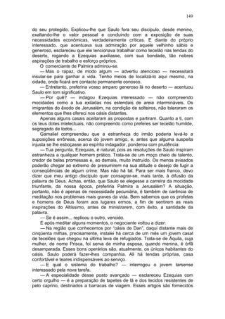 149

do seu protegido. Explicou-lhe que Saulo fora seu discípulo, desde menino,
exaltando-lhe o valor pessoal e concluindo com a exposição de suas
necessidades econômicas, verdadeiramente críticas. E diante do próprio
interessado, que acentuava sua admiração por aquele velhinho sábio e
generoso, esclareceu que ele tencionava trabalhar como tecelão nas tendas do
deserto, rogando a Ezequias auxiliasse, com sua bondade, tão nobres
aspirações de trabalho e esforço próprios.
     O comerciante de Palmira admirou-se.
     — Mas o rapaz, de modo algum — advertiu atencioso — necessitará
insular-se para ganhar a vida. Tenho meios de localizá-lo aqui mesmo, na
cidade, onde ficará em contacto permanente conosco.
     — Entretanto, preferiria vosso amparo generoso lá no deserto — acentuou
Saulo em tom significativo.
     — Por quê? — indagou Ezequias interessado — não compreendo
mocidades como a tua exiladas nos estendais de areia intermináveis. Os
imigrantes do êxodo de Jerusalém, na condição de solteiros, não toleraram os
elementos que lhes ofereci nos oásis distantes.
     Apenas alguns casais aceitaram as propostas e partiram. Quanto a ti, com
os teus dotes intelectuais, não compreendo como preferes ser tecelão humilde,
segregado de todos...
     Gamaliel compreendeu que a estranheza do irmão poderia levá-lo a
suposições errôneas, acerca do jovem amigo, e, antes que alguma suspeita
injusta se lhe esboçasse ao espírito indagador, ponderou com prudência:
     — Tua pergunta, Ezequias, é natural, pois as resoluções de Saulo inspiram
estranheza a qualquer homem prático. Trata-se de um moço cheio de talento,
credor de belas promessas e, ao demais, muito instruído. Os menos avisados
poderão chegar ao extremo de presumirem na sua atitude o desejo de fugir a
conseqüências de algum crime. Mas não há tal. Para ser mais franco, devo
dizer que meu antigo discípulo quer consagrar-se, mais tarde, à difusão da
palavra de Deus. Achas, então, que Saulo se elegesse a carreira da mocidade
triunfante, da nossa época, preferiria Palmira a Jerusalém? A situação,
portanto, não é apenas de necessidade pecuniária, é também de carência de
meditação nos problemas mais graves da vida. Bem sabemos que os profetas
e homens de Deus foram aos lugares ermos, a fim de sentirem as reais
inspirações do Altíssimo, antes de ministrarem, com êxito, a santidade da
palavra.
     — Se é assim... replicou o outro, vencido.
     E após meditar alguns momentos, o negociante voltou a dizer:
     — Na região que conhecemos por “oásis de Dan”, daqui distante mais de
cinqüenta milhas, precisamente, instalei há cerca de um mês um jovem casal
de tecelões que chegou na última leva de refugiados. Trata-se de Áquila, cuja
mulher, de nome Prisca, foi serva de minha esposa, quando menina, é órfã
desamparada. Esses bons operários são, atualmente, os únicos habitantes do
oásis. Saulo poderá fazer-lhes companhia. Ali há tendas próprias, casa
confortável e teares indispensáveis ao serviço.
     — E qual o sistema do trabalho? — interrogou o jovem tarsense
interessado pela nova tarefa.
     — A especialidade desse posto avançado — esclareceu Ezequias com
certo orgulho — é a preparação de tapetes de lã e dos tecidos resistentes de
pelo caprino, destinados a barracas de viagem. Esses artigos são fornecidos
 