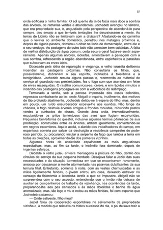 15

onde edificara o ninho familiar. O sol quente da tarde fazia mais doce a sombra
das árvores, de ramarias verdes e abundantes. Jochedeb avançou no terreno,
que era propriedade sua, e, angustiado pela perspectiva de abandoná-lo para
sempre, deu ensejo a que terríveis tentações lhe desvairassem a mente. As
terras de Licínio não se limitavam com a chácara? Afastando-se do caminho
que o levava ao ambiente doméstico, penetrou nos matagais próximos e,
depois de alguns passos, demorou o olhar na linha de demarcação, entre ele e
o seu verdugo. As pastagens do outro lado não pareciam bem cuidadas. A falta
de melhor distribuição da água comum, certa secura geral fazia-se sentir aspe-
ramente. Apenas algumas árvores, isoladas, amenizavam a paisagem com a
sua sombra, refrescando a região abandonada, entre espinheiros e parasitas
que sufocavam as ervas úteis.
    Obcecado pela idéia de reparação e vingança, o velho israelita deliberou
incendiar as pastagens próximas. Não consultaria os filhos, que,
possivelmente, dobrariam o seu espírito, inclinados à tolerância e à
benignidade. Jochedeb recuou alguns passos e, recorrendo ao material de
serviço ali guardado nas proximidades, fez o fogo com que acendeu um feixe
de ervas ressequidas. O rastilho comunicou-se, célere, e em rápidos minutos o
incêndio das pastagens propagava-se com a velocidade do relâmpago.
    Terminada a tarefa, sob a penosa impressão dos ossos doloridos,
regressou cambaleante ao lar, onde Abigail o inquiriu, inutilmente, dos motivos
de tão profundo abatimento. Jochedeb deitou-se à espera do filho; mas, dentro
em pouco, um ruído ensurdecedor ecoava-lhe aos ouvidos. Não longe da
chácara, o fogo destruía árvores amigas e frondes robustas, reduzindo pastos
verdes a punhados de cinzas. Grande área ardia, irremediavelmente,
escutando-se os gritos lamentosos das aves que fugiam espavoridas.
Pequenas benfeitorias do questor, inclusive algumas termas pitorescas de sua
predileção, construídas entre as árvores, ardiam igualmente, convertendo-se
em negros escombros. Aqui e acolá, o alarido dos trabalhadores do campo, em
espantosa correria por salvar da destruição a residência campestre do pode-
roso patrício, ou procurando insular a serpente de fogo que lambia a terra em
todas as direções, aproximando-Se dos pomares vizinhos.
     Algumas horas de ansiedade espalharam as mais angustiosas
expectativas; mas, ao fim da tarde, o incêndio fora dominado, depois de
ingentes esforços.
     Debalde o velho judeu enviara mensagens à procura do filho, dentro dos
círculos de serviço da sua pequena herdade. Desejava falar a Jeziel das suas
necessidades e da situação tormentosa em que se encontravam novamente,
ansioso por descansar a mente atormentada nas palavras dulcificantes da sua
ternura filial. Entretanto, somente à noite, com as vestes chamuscadas e as
mãos ligeiramente feridas, o jovem entrou em casa, deixando entrever no
cansaço da fisionomia a laboriosa tarefa a que se impusera. Abigail não se
surpreendeu com o seu aspecto, entendendo que o irmão não deixara de
auxiliar os companheiros de trabalho da vizinhança, nas ocorrências da tarde,
preparando-lhe aos pés cansados e às mãos doloridas o banho de água
aromatizada; mas, tão logo o viu e notou as mãos feridas, foi com espanto que
Jochedeb exclamou:
     — Onde estiveste, filho meu?
     Jeziel falou da cooperação espontânea no salvamento da propriedade
vizinha e, à medida que relatava os tristes sucessos do dia, o pai deixava trair a
 