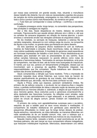 150

por nossa casa comercial, em grande escala, mas, situando a manufatura
desse trabalho tão distante, tive em vista as necessidades urgentes dos grupos
de camelos de minha propriedade, empregados no meu tráfico comercial com
toda a Síria e pontos outros mais florescentes, do comércio em geral.
     — Tudo farei por corresponder à vossa confiança —confirmou o ex-rabino
confortado.
     A palestra prosseguiu ainda, longo tempo, no comentário das perspectivas,
das condições e vantagens do negócio.
     Daí a três dias, Saulo despedia-se do mestre, debaixo de profunda
comoção. Figurava-se-lhe que aquele abraço afetuoso era o último e, até que
os camelos da caravana largassem em direção da imensa planície, o jovem
envolveu o venerando ancião nas vibrações caridosas do angustioso adeus.
     No dia imediato, os serviçais de Ezequias, ladeando a extensa fila de
camelos resignados, deixavam-no com vultosa carga de couros, na companhia
de Áquila e sua mulher, no grande oásis que florescia em pleno deserto.
     Os dois operários da pequena oficina receberam-no com as melhores
mostras de fraternidade e simpatia. Saulo reconheceu neles, de relance, as
mais nobres qualidades espirituais. A mocidade do generoso casal expandia-se
em formosas expressões de trabalho e bom ânimo. Prisca desdobrava-se em
atividades para assinalar em tudo as preciosidades do seu carinho. Suas
velhas canções hebraicas ressoavam no grande silêncio como notas de
soberana e harmoniosa beleza. Terminados os serviços domésticos, ei-la junto
do companheiro, nas lides do tear, até às horas mais avançadas do crepúsculo.
O marido, por sua vez, parecia um temperamento privilegiado, desses que se
movimentam sem a presença do aguilhão. Plenamente integrado nas
responsabilidades que lhe competiam, Áquila trabalhava sem descanso à
sombra das árvores acolhedoras e amigas.
     Saulo compreendeu a bênção que havia recebido. Tinha a impressão de
encontrar naquelas duas almas fraternas, que nunca mais se haviam de
separar espiritualmente da grandeza de sua missão, dois habitantes de um
mundo diferente que, até então, não lhe fora dado conhecer na vida.
     Áquila e Prisca, antes que esposos, pareciam verdadeiros irmãos. No
primeiro dia de esforço conjunto, o ex-doutor da Lei observou-lhes o respeito
mútuo, a perfeita conformidade de idéias a elevada noção de deveres que lhes
caracterizava as menores atitudes e, sobretudo, a alegria sã que irradiava dos
seus menores gestos. Seus costumes puros e generosos encantavam-lhe a
alma desiludida das hipocrisias humanas. As refeições eram simples; cada
objeto tinha o seu aproveitamento e lugar adequado, e as palavras, quando
saíam do círculo da alegria comum, jamais incidiam em maledicência ou
frivolidade.
     O primeiro dia correu com agradabilíssimas surpresas para o ex-rabino,
sequioso de paz e solidão para os seus novos estudos e meditações. O
companheiro de trabalho desfazia-se em gentilezas para atender-lhe às
pequeninas dificuldades no mister que há longo tempo deixara de praticar.
Áquila estranhou, naturalmente, as mãos delicadas, as maneiras diferentes, em
nada semelhantes às de um tecelão comum; mas, com a nobreza que o
caracterizava, nada perguntou relativamente aos motivos do seu insulamento.
     Naquela mesma tarde, cessada a tarefa, o casal acomodou-se ao pé de
frondosa palmeira, não sem lançar ao novo companheiro olhares indagadores,
que traduziam indisfarçável inquietude. Silenciosos, desenrolaram uns velhos
 