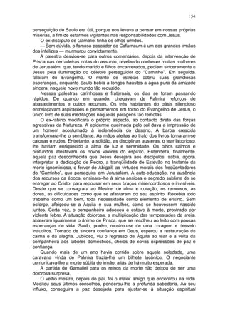 154

perseguição de Saulo era útil, porque nos levava a pensar em nossas próprias
misérias, a fim de estarmos vigilantes nas responsabilidades com Jesus.
     O ex-discípulo de Gamaliel tinha os olhos úmidos.
     — Sem dúvida, o famoso pescador de Cafarnaum é um dos grandes irmãos
dos infelizes — murmurou convictamente.
     A palestra desviou-se para outros comentários, depois da intervenção de
Prisca nas derradeiras notas do assunto, revelando conhecer muitas mulheres
de Jerusalém, que, tendo marido e filhos encarcerados, pediam sinceramente a
Jesus pela iluminação do célebre perseguidor do “Caminho”. Em seguida,
falaram do Evangelho. O manto de estrelas cobriu suas grandiosas
esperanças, enquanto Saulo bebia a longos haustos a água pura da amizade
sincera, naquele novo mundo tão reduzido.
     Nessas palestras carinhosas e fraternais, os dias se foram passando
rápidos. De quando em quando, chegavam de Palmira reforços de
abastecimentos e outros recursos. Os três habitantes do oásis silencioso
entrelaçavam aspirações e pensamentos em torno do Evangelho de Jesus, o
único livro de suas meditações naquelas paragens tão remotas.
     O ex-rabino modificara o próprio aspecto, ao contacto direto das forças
agressivas da Natureza. A epiderme queimada pelo sol dava a impressão de
um homem acostumado à inclemência do deserto. A barba crescida
transformara-lhe o semblante. As mãos afeitas ao trato dos livros tornaram-se
calosas e rudes. Entretanto, a solidão, as disciplinas austeras, o tear laborioso,
lhe haviam enriquecido a alma de luz e serenidade. Os olhos calmos e
profundos atestavam os novos valores do espírito. Entendera, finalmente,
aquela paz desconhecida que Jesus desejara aos discípulos; sabia, agora,
interpretar a dedicação de Pedro, a tranqüilidade de Estevão no Instante da
morte ignominiosa, o fervor de Abigail, as virtudes morais dos freqüentadores
do “Caminho”, que perseguira em Jerusalém. A auto-educação, na ausência
dos recursos da época, ensinara-lhe à alma ansiosa o segredo sublime de se
entregar ao Cristo, para repousar em seus braços misericordiosos e invisíveis.
Desde que se consagrara ao Mestre, de alma e coração, os remorsos, as
dores, as dificuldades como que se afastaram do seu espírito. Recebia todo
trabalho como um bem, toda necessidade como elemento de ensino. Sem
esforço, afeiçoou-se a Áquila e sua mulher, como se houvessem nascido
juntos. Certa vez, o companheiro adoeceu e esteve à morte, prostrado por
violenta febre. A situação dolorosa, a multiplicação das tempestades de areia,
abateram igualmente o ânimo de Prisca, que se recolheu ao leito com poucas
esperanças de vida. Saulo, porém, mostrou-se de uma coragem e desvelo
inauditos. Tomado de sincera confiança em Deus, esperou a restauração da
calma e da alegria. Jubiloso, viu o regresso de Áquila ao tear e a volta da
companheira aos labores domésticos, cheios de novas expressões de paz e
confiança.
     Quando mais de um ano havia corrido sobre aquela soledade, uma
caravana vinda de Palmira trazia-lhe um bilhete lacônico. O negociante
comunicava-lhe a morte súbita do irmão, aliás de há muito esperada.
     A partida de Gamaliel para os reinos da morte não deixou de ser uma
dolorosa surpresa.
     O velho mestre, depois do pai, foi o maior amigo que encontrou na vida.
Meditou seus últimos conselhos, ponderou-lhe a profunda sabedoria. Ao seu
influxo, conseguira a paz desejada para ajustar-se à situação espiritual
 