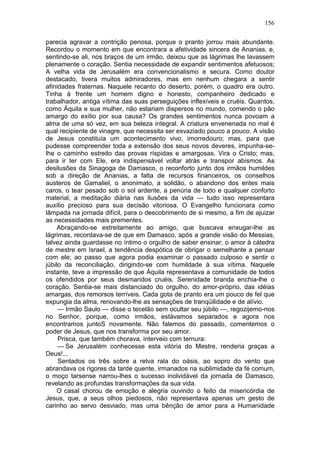 156

parecia agravar a contrição penosa, porque o pranto jorrou mais abundante.
Recordou o momento em que encontrara a afetividade sincera de Ananias, e,
sentindo-se ali, nos braços de um irmão, deixou que as lágrimas lhe lavassem
plenamente o coração. Sentia necessidade de expandir sentimentos afetuosos;
A velha vida de Jerusalém era convencionalismo e secura. Como doutor
destacado, tivera muitos admiradores, mas em nenhum chegara a sentir
afinidades fraternas. Naquele recanto do deserto, porém, o quadro era outro.
Tinha à frente um homem digno e honesto, companheiro dedicado e
trabalhador, antiga vítima das suas perseguições inflexíveis e cruéis. Quantos,
como Áquila e sua mulher, não estariam dispersos no mundo, comendo o pão
amargo do exílio por sua causa? Os grandes sentimentos nunca povoam a
alma de uma só vez, em sua beleza integral. A criatura envenenada no mal é
qual recipiente de vinagre, que necessita ser esvaziado pouco a pouco. A visão
de Jesus constituía um acontecimento vivo, imorredouro; mas, para que
pudesse compreender toda a extensão dos seus novos deveres, impunha-se-
lhe o caminho estreito das provas ríspidas e amargosas. Vira o Cristo; mas,
para ir ter com Ele, era indispensável voltar atrás e transpor abismos. As
desilusões da Sinagoga de Damasco, o reconforto junto dos irmãos humildes
sob a direção de Ananias, a falta de recursos financeiros, os conselhos
austeros de Gamaliel, o anonimato, a solidão, o abandono dos entes mais
caros, o tear pesado sob o sol ardente, a penúria de todo e qualquer conforto
material, a meditação diária nas ilusões da vida — tudo isso representara
auxílio precioso para sua decisão vitoriosa. O Evangelho funcionara como
lâmpada na jornada difícil, para o descobrimento de si mesmo, a fim de ajuizar
as necessidades mais prementes.
     Abraçando-se estreitamente ao amigo, que buscava enxugar-lhe as
lágrimas, recordava-se de que em Damasco, após a grande visão do Messias,
talvez ainda guardasse no íntimo o orgulho de saber ensinar, o amor à cátedra
de mestre em Israel, a tendência despótica de obrigar o semelhante a pensar
com ele; ao passo que agora podia examinar o passado culposo e sentir o
júbilo da reconciliação, dirigindo-se com humildade à sua vítima. Naquele
instante, teve a impressão de que Áquila representava a comunidade de todos
os ofendidos por seus desmandos cruéis. Serenidade branda enchia-lhe o
coração. Sentia-se mais distanciado do orgulho, do amor-próprio, das idéias
amargas, dos remorsos terríveis. Cada gota de pranto era um pouco de fel que
expungia da alma, renovando-lhe as sensações de tranqüilidade e de alívio.
     — Irmão Saulo — disse o tecelão sem ocultar seu júbilo —, regozijemo-nos
no Senhor, porque, como irmãos, estávamos separados e agora nos
encontramos juntoS novamente. Não falemos do passado, comentemos o
poder de Jesus, que nos transforma por seu amor.
     Prisca, que também chorava, interveio com ternura:
     — Se Jerusalém conhecesse esta vitória do Mestre, renderia graças a
Deus!...
     Sentados os três sobre a relva rala do oásis, ao sopro do vento que
abrandava os rigores da tarde quente, irmanados na sublimidade da fé comum,
o moço tarsense narrou-lhes o sucesso inolvidável da jornada de Damasco,
revelando as profundas transformações da sua vida.
     O casal chorou de emoção e alegria ouvindo o feito da misericórdia de
Jesus, que, a seus olhos piedosos, não representava apenas um gesto de
carinho ao servo desviado, mas uma bênção de amor para a Humanidade
 