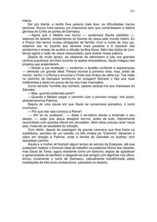 157

inteira.
    Daí por diante, a tarefa lhes parecia mais leve, as dificuldades menos
penosas. Nunca mais passou um crepúsculo sem que comentassem a dádiva
gloriosa do Cristo às portas de Damasco.
    — Agora que o Mestre nos reuniu — exclamava Áquila satisfeito —,
saiamos do deserto, proclamemos os favores de Jesus pelo mundo inteiro. Eu
e Prisca não temos muitas obrigações de família. Com a morte de meu pai,
estamos sós no tocante aos deveres mais pesados e é razoável não
perdermos o ensejo de auxiliar a difusão da Boa Nova. Além das lições de Levi,
temos agora a visão de Jesus ressuscitado, para ilustrar nossa palavra.
     Depois de muito tempo, às vésperas de retornarem à luta nos grandes
centros populosos, em lhes ouvindo os apelos entusiásticos, Saulo indagou dos
projetos que acalentavam.
    — Desde a tua revelação — exclamou o tecelão confiante e esperançoso
— alimento um grande ideal. Parece incrível à primeira vista; mas, antes de
morrer, sonho ir a Roma e anunciar o Cristo aos irmãos da velha Lei. Tua visão
no caminho de Damasco enche-me de coragem! Narrarei o fato aos mais
indiferentes e darei um pouco de luz aos mais insensatos.
    Como servidor humilde dos homens, saberei dedicar-me aos interesses do
Salvador.
    — Mas, quando pretendes partir?
    — Quando o Mestre rasgar o caminho com o primeiro ensejo. Isto posto,
abandonaremos Palmira.
    Depois de uma pausa em que Saulo se conservava pensativo, o outro
murmurou:
     — Por que não vais conosco a Roma?
     — Ah! se eu pudesse!... — disse o ex-rabino dando a entender o seu
desejo. — Julgo que Jesus desejará ver-me, antes de tudo, inteiramente
reconciliado com quantos ofendi em Jerusalém. Além disso preciso rever meus
pais, matando as saudades do coração.
     Com efeito, depois da passagem da grande caravana que lhes trazia os
substitutos, servidos de um camelo, os três irmãos do “Caminho” deixaram o
oásis em direção a Palmira, onde a família de Gamaliel os acolheu com
desvelado carinho.
     Áquila e a mulher ali ficariam algum tempo ao serviço de Ezequias, até que
pudessem realizar o formoso ideal de trabalho na poderosa Roma dos césares,
mas Saulo de Tarso, agora resistente como um beduíno, depois de agradecer
a generosidade do benfeitor e despedir-se dos amigos com lágrimas nos olhos,
tomou novamente o rumo de Damasco, radicalmente transformado pelas
meditações de três anos consecutivos, passados no deserto.
 