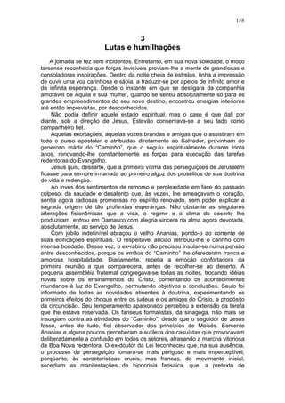 158


                                 3
                        Lutas e humilhações
    A jornada se fez sem incidentes. Entretanto, em sua nova soledade, o moço
tarsense reconhecia que forças invisíveis proviam-lhe a mente de grandiosas e
consoladoras inspirações. Dentro da noite cheia de estrelas, tinha a impressão
de ouvir uma voz carinhosa e sábia, a traduzir-se por apelos de infinito amor e
de infinita esperança. Desde o instante em que se desligara da companhia
amorável de Áquila e sua mulher, quando se sentiu absolutamente só para os
grandes empreendimentos do seu novo destino, encontrou energias interiores
até então imprevistas, por desconhecidas.
    Não podia definir aquele estado espiritual, mas o caso é que dali por
diante, sob a direção de Jesus, Estevão conservava-se a seu lado como
companheiro fiel.
    Aquelas exortações, aquelas vozes brandas e amigas que o assistiram em
todo o curso apostolar e atribuidas diretamente ao Salvador, provinham do
generoso mártir do “Caminho”, que o seguiu espiritualmente durante trinta
anos, renovando-lhe constantemente as forças para execução das tarefas
redentoras do Evangelho.
    Jesus quis, dessarte, que a primeira vítima das perseguições de Jerusalém
ficasse para sempre irmanada ao primeiro algoz dos prosélitos de sua doutrina
de vida e redenção.
    Ao invés dos sentimentos de remorso e perplexidade em face do passado
culposo; da saudade e desalento que, às vezes, lhe ameaçavam o coração,
sentia agora radiosas promessas no espírito renovado, sem poder explicar a
sagrada origem de tão profundas esperanças. Não obstante as singulares
alterações fisionômicas que a vida, o regime e o clima do deserto lhe
produziram, entrou em Damasco com alegria sincera na alma agora devotada,
absolutamente, ao serviço de Jesus.
    Com júbilo indefinível abraçou o velho Ananias, pondo-o ao corrente de
suas edificações espirituais. O respeitável ancião retribuiu-lhe o carinho com
imensa bondade. Dessa vez, o ex-rabino não precisou insular-se numa pensão
entre desconhecidos, porque os irmãos do “Caminho” lhe ofereceram franca e
amorosa hospitalidade. Diariamente, repetia a emoção confortadora da
primeira reunião a que comparecera, antes de recolher-se ao deserto. A
pequena assembléia fraternal congregava-se todas as noites, trocando idéias
novas sobre os ensinamentos do Cristo, comentando os acontecimentos
mundanos à luz do Evangelho, permutando objetivos e conclusões. Saulo foi
informado de todas as novidades atinentes à doutrina, experimentando os
primeiros efeitos do choque entre os judeus e os amigos do Cristo, a propósito
da circuncisão. Seu temperamento apaixonado percebeu a extensão da tarefa
que lhe estava reservada. Os fariseus formalistas, da sinagoga, não mais se
insurgiam contra as atividades do “Caminho”, desde que o seguidor de Jesus
fosse, antes de tudo, fiel observador dos princípios de Moisés. Somente
Ananias e alguns poucos perceberam a sutileza dos casuístas que provocavam
deliberadamente a confusão em todos os setores, atrasando a marcha vitoriosa
da Boa Nova redentora. O ex-doutor da Lei teconheceu que, na sua ausência,
o processo de perseguição tomara-se mais perigoso e mais imperceptível,
porqüanto, às características cruéis, mas francas, do movimento inicial,
sucediam as manifestações de hipocrisia farisaica, que, a pretexto de
 