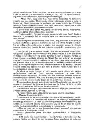 16

própria angústia nas fácies sombrias, em que se estereotipavam os traços
rudes da revolta que lhe devorava o coração. Ao cabo de alguns minutos,
erguendo a voz desalentada, falou com profunda emoção:
      — Meus filhos, custa dizer-lhes, mas fomos espoliados na derradeira
migalha que nos resta... Reprovando minha reclamação sincera e justa, o
legado de César determinou o seqüestro do nosso próprio lar. A iníqua
sentença é o passaporte da nossa ruína total. Pelas suas disposições, somos
obrigados a abandonar a chácara em três dias!
    E, elevando os olhos para o Alto, como a insistir junto à divina misericórdia,
exclamava com o olhar embaciado de lágrimas:
    — Tudo perdido!... Por que fui assim desamparado, meu Deus? Onde a
liberdade do vosso povo fiel, se, em toda parte, nos exterminam e perseguem
sem piedade?
    Grossas lágrimas escorriam-lhe pelas faces, enquanto com a voz trêmula
narrava aos filhos os pesados tormentos de que fora vítima. Abigail osculava-
lhe as mãos enternecidamente, e Jeziel, sem qualquer alusão à rebeldia
paterna, abraçava-o depois da sua dolorosa exposição, consolando-o com
amor:
    - Meu pai, por que vos atemorizardes? Deus nunca é avaro de misericórdia.
Os Escritos Sagrados nos ensinam que Ele, antes de tudo, é o Pai desvelado
de todos os vencidos da Terra! Essas derrotas chegam e passam. Tendes os
meus braços e o cuidado afetuoso de Abigail. Por que lastimar, se amanhã
mesmo, com o socorro divino, poderemos sair desta casa, para buscar outra
em qualquer parte, a fim de nos consagrarmos ao trabalho honesto? Deus não
guiou o nosso povo expulso do lar, através do oceano e do deserto? Por que
negaria, então, seu apoio a nós que tanto o amamos neste mundo? Ele é a
nossa bússola e a nossa casa.
    Os olhos de Jeziel fixavam o velho genitor numa atitude de súplica
profundamente cariciosa. Suas palavras revelavam o mais doce
enternecimento no coração. Jochedeb não era insensível àquelas formosas
manifestações de carinho; mas, ante a revelação de tanta confiança no poder
divino, sentia-se envergonhado, depois do ato extremo que praticara.
     Descansando na ternura que a presença dos filhos lhe oferecia ao espírito
desolado, dava curso às lágrimas dolorosas que lhe fluíam da alma pungida
por acerbas desilusões. Entretanto, Jeziel continuava:
     — Não choreis meu pai, contai conosco! Amanhã, eu próprio providenciarei
a nossa retirada, como se faz preciso.
     Foi nesse instante que a voz paternal se ergueu soturna e acentuou:
     — Mas não é tudo, meu filho!...
     E, pausadamente, Jochedeb pintou o quadro de suas angústias reprimidas,
da sua cólera justa, que culminara com a decisão de atear fogo à propriedade
do verdugo execrando. Os filhos ouviam-no espantados, entremostrando a dor
sincera que a conduta paterna lhes causava. Depois de um olhar de infinito
amor e funda preocupação, o jovem abraçou-o, murmurando:
     — Meu pai, meu pai, por que levantastes o braço vingador? por que não
esperastes a ação da justiça divina?...
     Embora perturbado pelas afetuosas admoestaçõeS, o interpelado
esclarecia:
     — Está escrito nos mandamentos: — “não furtarás”; e, fazendo o que fiz,
procurei retificar um desvio da Lei, porqüanto fomos espoliados de tudo que
 