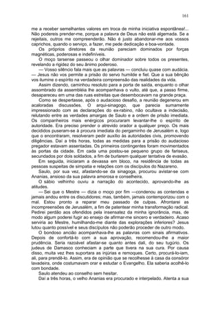 161

me a receber semelhantes valores em troca de minha iniciativa espontânea!...
Não podereis prender-me, porque a palavra de Deus não está algemada. Se a
rejeitais, outros me compreenderão. Não é justo abandonar-me aos vossos
caprichos, quando o serviço, a fazer, me pede dedicação e boa-vontade.
     Os próprios diretores da reunião pareciam dominados por forças
magnéticas, poderosas e indefiníveis.
     O moço tarsense passeou o olhar dominador sobre todos os presentes,
revelando a rigidez do seu ânimo poderoso.
     — Vosso silêncio fala mais que as palavras — concluiu quase com audácia.
— Jesus não vos permite a prisão do servo humilde e fiel. Que a sua bênção
vos ilumine o espírito na verdadeira compreensão das realidades da vida.
     Assim dizendo, caminhou resoluto para a porta de saída, enquanto o olhar
assombrado da assembléia lhe acompanhava o vulto, até que, a passo firme,
desapareceu em uma das ruas estreitas que desembocavam na grande praça.
     Como se despertasse, após o audacioso desafio, a reunião degenerou em
acaloradas discussões. O arqui-sinagogo, que parecia sumamente
impressionado com as declarações do ex-rabino, não ocultava a indecisão,
relutando entre as verdades amargas de Saulo e a ordem de prisão imediata.
Os companheiros mais enérgicos procuraram levantar-lhe o espírito de
autoridade. Era preciso prender o atrevido orador a qualquer preço. Os mais
decididos puseram-se à procura imediata do pergaminho de Jerusalém e, logo
que o encontraram, resolveram pedir auxílio às autoridades civis, promovendo
diligências. Daí a três horas, todas as medidas para a prisão do audacioso
pregador estavam assentadas. Os primeiros contingentes foram movimentados
às portas da cidade. Em cada uma postou-se pequeno grupo de fariseus,
secundados por dois soldados, a fim de burlarem qualquer tentativa de evasão.
     Em seguida, iniciaram a devassa em bloco, na residência de todas as
pessoas suspeitas de simpatia e relações com os discípulos do Nazareno.
     Saulo, por sua vez, afastando-se da sinagoga, procurou avistar-se com
Ananias, ansioso da sua palavra amorosa e conselheira.
     O sábio velhinho ouviu a narração do acontecido, aprovando-lhe as
atitudes.
     — Sei que o Mestre — dizia o moço por fim —condenou as contendas e
jamais andou entre os discutidores; mas, também, jamais contemporizou com o
mal. Estou pronto a reparar meu passado de culpas. Afrontarei as
incompreensões de Jerusalém, a fim de patentear minha transformação radical.
Pedirei perdão aos ofendidos pela insensatez da minha ignorância, mas, de
modo algum poderei fugir ao ensejo de afirmar-me sincero e verdadeiro. Acaso
serviria ao Mestre, humilhando-me diante das explorações inferiores? Jesus
lutou quanto possível e seus discípulos não poderão proceder de outro modo.
     O bondoso ancião acompanhava-lhe as palavras com sinais afirmativos.
Depois de confortá-lo com a sua aprovação, recomendou-lhe a maior
prudência. Seria razoável afastar-se quanto antes dali, do seu tugúrio. Os
judeus de Damasco conheciam a parte que tivera na sua cura. Por causa
disso, muita vez lhes suportara as injúrias e remoques. Certo, procurá-lo-iam,
ali, para prendê-lo. Assim, era de opinião que se recolhesse à casa da consóror
lavadeira, onde costumavam orar e estudar o Evangelho. Ela saberia acolhê-lo
com bondade.
     Saulo atendeu ao conselho sem hesitar.
     Daí a três horas, o velho Ananias era procurado e interpelado. Atenta a sua
 
