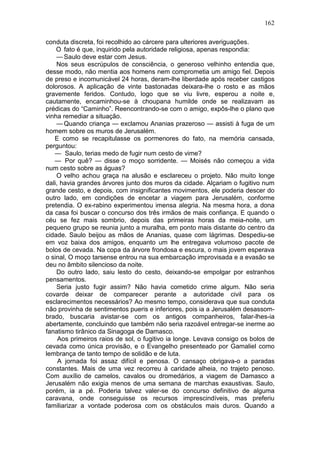 162

conduta discreta, foi recolhido ao cárcere para ulteriores averiguações.
    O fato é que, inquirido pela autoridade religiosa, apenas respondia:
    — Saulo deve estar com Jesus.
    Nos seus escrúpulos de consciência, o generoso velhinho entendia que,
desse modo, não mentia aos homens nem comprometia um amigo fiel. Depois
de preso e incomunicável 24 horas, deram-lhe liberdade após receber castigos
dolorosos. A aplicação de vinte bastonadas deixara-lhe o rosto e as mãos
gravemente feridos. Contudo, logo que se viu livre, esperou a noite e,
cautamente, encaminhou-se à choupana humilde onde se realizavam as
prédicas do “Caminho”. Reencontrando-se com o amigo, expôs-lhe o plano que
vinha remediar a situação.
    — Quando criança — exclamou Ananias prazeroso — assisti à fuga de um
homem sobre os muros de Jerusalém.
   E como se recapitulasse os pormenores do fato, na memória cansada,
perguntou:
   — Saulo, terias medo de fugir num cesto de vime?
   — Por quê? — disse o moço sorridente. — Moisés não começou a vida
num cesto sobre as águas?
    O velho achou graça na alusão e esclareceu o projeto. Não muito longe
dali, havia grandes árvores junto dos muros da cidade. Alçariam o fugitivo num
grande cesto, e depois, com insignificantes movimentos, ele poderia descer do
outro lado, em condições de encetar a viagem para Jerusalém, conforme
pretendia. O ex-rabino experimentou imensa alegria. Na mesma hora, a dona
da casa foi buscar o concurso dos três irmãos de mais confiança. E quando o
céu se fez mais sombrio, depois das primeiras horas da meia-noite, um
pequeno grupo se reunia junto a muralha, em ponto mais distante do centro da
cidade. Saulo beijou as mãos de Ananias, quase com lágrimas. Despediu-se
em voz baixa dos amigos, enquanto um lhe entregava volumoso pacote de
bolos de cevada. Na copa da árvore frondosa e escura, o mais jovem esperava
o sinal, O moço tarsense entrou na sua embarcação improvisada e a evasão se
deu no âmbito silencioso da noite.
    Do outro lado, saiu lesto do cesto, deixando-se empolgar por estranhos
pensamentos.
    Seria justo fugir assim? Não havia cometido crime algum. Não seria
covarde deixar de comparecer perante a autoridade civil para os
esclarecimentos necessários? Ao mesmo tempo, considerava que sua conduta
não provinha de sentimentos pueris e inferiores, pois ia a Jerusalém desassom-
brado, buscaria avistar-se com os antigos companheiros, falar-lhes-ia
abertamente, concluindo que também não seria razoável entregar-se inerme ao
fanatismo tirânico da Sinagoga de Damasco.
     Aos primeiros raios de sol, o fugitivo ia longe. Levava consigo os bolos de
cevada como única provisão, e o Evangelho presenteado por Gamaliel como
lembrança de tanto tempo de solidão e de luta.
     A jornada foi assaz difícil e penosa. O cansaço obrigava-o a paradas
constantes. Mais de uma vez recorreu à caridade alheia, no trajeto penoso.
Com auxílio de camelos, cavalos ou dromedários, a viagem de Damasco a
Jerusalém não exigia menos de uma semana de marchas exaustivas. Saulo,
porém, ia a pé. Poderia talvez valer-se do concurso definitivo de alguma
caravana, onde conseguisse os recursos imprescindíveis, mas preferiu
familiarizar a vontade poderosa com os obstáculos mais duros. Quando a
 