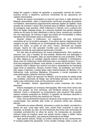 163

fadiga lhe sugeria o desejo de aguardar a cooperação eventual de outrem,
buscava vencer o desânimo, punha-se novamente de pé, apoiava-se em
cajados improvisados.
     Depois de suaves recordações no local em que tivera a visão gloriosa do
Messias ressuscitado, voltou a experimentar carinhosas emoções ao penetrar
na Palestina, atravessando vagarosamente extensas regiões da Galiléia. Fazia
questão de conhecer o teatro das primeiras lutas do Mestre, identificar-se com
as paisagens mais queridas, visitar Cafarnaum e Nazaré, ouvir a palavra dos
filhos da região. Naquele tempo, já o ardoroso Apóstolo dos gentios desejava
inteirar-se de todos os fatos referentes à vida de Jesus, ansiava por coordená-
los com segurança, de maneira a legar aos irmãos em Humanidade o melhor
repositório de informações sobre o Emissário Divino.
     Quando chegou a Cafarnaum, um crepúsculo de ouro entornava
maravilhas de luz na bucólica paisagem. O ex-rabino desceu religiosamente às
margens do lago. Embebeu-se na contemplação das águas marulhosas. Pen-
sando em Jesus, no poder do seu amor, chorou, dominado por singular
emoção. Queria ter sido pescador humilde para captar os ensinamentos
sublimes na fonte de suas palavras generosas e imortais.
     Por dois dias ali permaneceu em suave embevecimento. Sem revelar-se,
procurou Levi, que o recebeu de boa-vontade. Mostrou-lhe sua dedicação e
conhecimento do Evangelho, falou da oportunidade de suas anotações. O filho
de Alfeu alegrou-se ao contágio daquela palavra inteligente e confortadora.
Saulo viveu em Cafarnaum horas deliciosas para o seu espírito emotivo. Fora o
local das pregações do Mestre; mais adiante, a casinha de Simão Pedro; além,
a coletoria onde o Mestre fora chamar Levi para o desempenho de importante
papel entre os apóstolos. Abraçou homens fortes, da localidade, que tinham
sido cegos e leprosos, curados pelas mãos misericordiosas do Messias; foi a
Dalmanuta, onde conheceu Madalena. Enriqueceu o mundo impresalvo de
suas observações colhendo informes inéditos.
     Daí a dias, depois de repousar em Nazaré, ei-lo às portas da cidade santa
dos israelitas, extenuado de fadiga, das caminhadas penosas, das noites de
vigília cujos sofrimentos muita vez lhe pareceram sem-fim.
     Em Jerusalém, todavia, aguardavam-no outras surpresas não menos
dolorosas.
     Estava empolgado por ansiosas interrogações. Não mais tivera notícia dos
pais, dos amigos, da irmã carinhosa, dos familiares sempre vivos na sua
retentiva. Como o receberiam os companheiros mais sinceros? Não poderia
esperar amáveis recepções do Sinédrio. O episódio de Damasco dava-lhe a
perceber o estado de ânimo dos membros do Tribunal.
     Certo, fora sumariamente expulso do cenáculo mais conspícuo da raça. Em
compensação, fora admitido pelo Cristo no cenáculo infinito das verdades
eternas.
     Dominado por essas reflexões, atravessou a porta da cidade, recordando o
tempo em que, numa biga veloz, saía, noutro local, buscando a casa de
Zacarias, na direção de Jope. As reminiscências das horas mais venturosas da
mocidade encheram-lhe os olhos de pranto. Os transeuntes de Jerusalém
estavam longe de imaginar quem era aquele homem magro e pálido, barba
grande e olhos encovados, que passava arrastando-se de fadiga.
     Após grande esforço, atingiu um prédio residencial do seu conhecimento,
O coração palpitou-lhe apressado. Como simples mendigo, bateu à porta, em
 