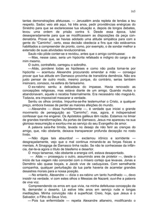 165

tantas demonstrações afetuosas. — Jerusalém anda repleta de lendas a teu
respeito. Sadoc veio até aqui, há três anos, pedir providências enérgicas do
Sinédrio para que se esclarecesse tua situação e, depois de longos debates,
levou uma ordem de prisão contra ti. Desde essa época, lutei
desesperadamente para que se modificassem as disposições da peça con-
denatória. Provei que, se havias adotado uma atitude simpática para com a
gente do “Caminho”, certo, essa decisão obedecia a fins que não estávamos
habilitados a compreender de pronto, como, por exemplo, o de sondar melhor a
extensão de suas atividades revolucionárias.
     Saulo não pôde conter-se e revidou, antes que o amigo continuasse:
     — Mas, nesse caso, seria um hipócrita refalsado e indigno do cargo e de
mim mesmo.
     O outro, contrafeito, carregou o sobrolho.
     — Aliás, ponderei todas as hipóteses e como não podia tomar-te por
hipócrita — acentuou Alexandre procurando emendar a mão — consegui
provar que tua atitude em Damasco provinha de transitória demência. Não era
justo pensar de outro modo, mesmo porque, do contrário, serias também
insincero, conosco, na esfera do farisaísmo.
     O ex-rabino sentiu a delicadeza do impasse. Havia renovado as
concepções religiosas, mas estava diante de um amigo. Quando muitos o
abandonavam, aquele o recebia fraternalmente. Era necessário não magoá-lo.
Todavia, era impossível mascarar a verdade.
     Sentiu os olhos úmidos. Impunha-se-lhe testemunhar o Cristo, a qualquer
preço, embora tivesse de perder as maiores afeições do mundo.
     — Alexandre — disse humildemente —, é verdade que iniciei o grande
movimento de perseguição ao “Caminho”; mas, agora, é indispensável
confessar que me enganei. Os Apóstolos galileus têm razão. Estamos no limiar
de grandes transformações. Às portas de Damasco, Jesus me apareceu na sua
gloriosa ressurreição e exortou-me ao serviço do seu Evangelho de amor.
     A palavra saía-lhe tímida, lavada no desejo de não ferir as crenças do
amigo, que, não obstante, deixava transparecer profunda decepção no rosto
lívido.
     — Não digas tais absurdos! — exclamou irônico e sorridente —
desgraçadamente, vejo que o mal continua minando-te as forças físicas e
mentais. A Sinagoga de Damasco tinha razão. Se não te conhecesse da infân-
cia, dar-te-ia agora o título de blasfemo e desertor.
     O moço tarsense, não obstante a energia viril, estava desapontado.
      — Aliás — prosseguiu o outro, assumindo ares de protetor —, desde o
início de tua viagem não concordei com o mísero cortejo que levavas. Jonas e
Demétrio são quase boçais, e Jacob vive de caduquices. Com semelhante
companhia, qualquer perturbação da tua parte haveria de acarretar grandes
desastres morais para a nossa posição.
     — No entanto, Alexandre — dizia o ex-rabino um tanto humilhado —, devo
insistir na verdade. vi com estes olhos o Messias de Nazaré; ouvi-lhe a palavra
de viva voz.
     Compreendendo os erros em que vivia, na minha defeituosa concepção da
fé, demandei o deserto. Lá estive três anos em serviço rude e longas
meditações. Minha convicção não é superficial. Creio, hoje, que Jesus é o
Salvador, o Filho do Deus Vivo.
     — Pois tua enfermidade — repetia Alexandre altaneiro, modificando o
 