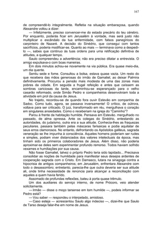 167



de compreendê-lo integralmente. Refletia na situação embaraçosa, quando
Alexandre voltou a dizer:
     — Infelizmente, preciso convencer-me do estado precário do teu cérebro.
Por enquanto, poderás ficar em Jerusalém à vontade, mas será justo não
multiplicar o escândalo da tua enfermidade, com falsos panegíricos do
carpinteiro de Nazaré. A decisão do Sinédrio, que consegui com tantos
sacrifícios, poderia modificar-se. Quanto ao mais — terminava como a despedi-
lo —, sabes que continuo às tuas ordens para uma retificação definitiva de
atitudes, a qualquer tempo.
     Saulo compreendeu a advertência; não era preciso dilatar a entrevista. O
amigo expulsava-o com boas maneiras.
     Em dois minutos achou-se novamente na via pública. Era quase meio-dia,
um dia quente.
     Sentiu sede e fome. Consultou a bolsa, estava quase vazia. Um resto do
que recebera das mãos generosas do irmão de Gamaliel, ao deixar Palmira
definitivamente. Procurou a pensão mais modesta de uma das zonas mais
pobres da cidade. Em seguida a frugal refeição e antes que caíssem as
sombras cariciosas da tarde, encaminhou-se esperançado para o velho
casarão reformado, onde Simão Pedro e companheiros desenvolviam toda a
atividade em prol da causa de Jesus.
     No trajeto, recordou-se de quando fora ouvir Estevão em companhia de
Sadoc. Como tudo, agora, se passava inversamente! O crítico, de oútrora,
voltava para ser criticado. O juiz, transformado em réu, mergulhava o coração
em singulares ansiedades. Como o receberiam na igreja do “Caminho”?
     Parou à frente da habitação humilde. Pensava em Estevão. mergulhado no
passado, de alma opressa. Ante os colegas do Sinédrio, entestando as
autoridades, do judaísmo, outra era a sua atitude. Conhecia-lhes as fraquezas
peculiares. passara também pelas máscaras farisaicas e podia aquilatar de
seus erros clamorosos. No entanto, defrontando os Apóstolos galileus, sagrada
veneração se lhe impunha à consciência. Aqueles homens poderiam ser rudes
e simples, podiam viver distanciados dos valores intelectuais da época, mas
tinham sido os primeiros colaboradores de Jesus. Além disso, não poderia
aproximar-se deles sem experimentar profundo remorso. Todos haviam sofrido
vexames e humiliações por sua causa.
     Não fosse Gamaliel, talvez o próprio Pedro teria sido lapidado... Precisava
consolidar as noções de humildade para manifestar seus desejos ardentes de
cooperação sagrada com o Cristo. Em Damasco, lutara na sinagoga contra a
hipocrisia de antigos companheiros; em Jerusalém, enfrentara Alexandre com
todo o desassombro; entretanto, parecia-lhe que outra deveria ser sua atitude
ali, onde tinha necessidade de renúncia para alcançar a reconciliação com
aqueles a quem havia ferido.
     Assomado de profundas reflexões, bateu à porta quase trêmulo.
     Um dos auxiliares do serviço interno, de nome Prócoro, veio atender
solicitamente.
     — Irmão — disse o moço tarsense em tom humilde —, podeis informar se
Pedro está?
     — Vou saber — respondeu o interpelado, amistoso.
     — Caso esteja — acrescentou Saulo algo indeciso —, dizei-lhe que Saulo
de Tarso deseja falar-lhe em nome de Jesus.
 