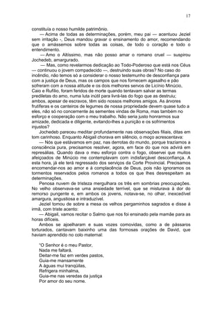 17

constituía o nosso humilde patrimônio.
     — Acima de todas as determinações, porém, meu pai — acentuou Jeziel
sem irritação -, Deus mandou gravar o ensinamento do amor, recomendando
que o amássemos sobre todas as coisas, de todo o coração e todo o
entendimento.
      — Amo o Altíssimo, mas não posso amar o romano cruel — suspirou
Jochedeb, amargurado.
      — Mas, como revelarmos dedicação ao Todo-Poderoso que está nos Céus
— continuou o jovem compadecido —, destruindo suas obras? No caso do
incêndio, não temos só a considerar o nosso testemunho de desconfiança para
com a justiça de Deus, mas os campos que nos fornecem agasalho e pão
sofreram com a nossa atitude e os dois melhores servos de Licínio Minúcio,
Caio e Rufílio, foram feridos de morte quando tentavam salvar as termas
prediletas do amo, numa luta inútil para livrá-las do fogo que as destruiu;
ambos, apesar de escravos, têm sido nossos melhores amigos. As árvores
frutíferas e os canteiros de legumes de nossa propriedade devem quase tudo a
eles, não só no concernente às sementes vindas de Roma, mas também no
esforço e cooperação com o meu trabalho. Não seria justo honrarmos sua
amizade, dedicada e diligente, evitando-lhes a punição e os sofrimentos
injustos?
     Jochedeb pareceu meditar profundamente nas observações filiais, ditas em
tom carinhoso. Enquanto Abigail chorava em silêncio, o moço acrescentava:
     — Nós que estávamos em paz, nas derrotas do mundo, porque trazíamos a
consciência pura, precisamos resolver, agora, em face do que nos advirá em
represálias. Quando dava o meu esforço contra o fogo, observei que muitos
afeiçoados de Minúcio me contemplavam com indisfarçável desconfiança. A
esta hora, já ele terá regressado dos serviços da Corte Provincial. Precisamos
encomendar-nos ao amor e à complacência de Deus, pois não ignoramos os
tormentos reservados pelos romanos a todos os que lhes desrespeitam as
determinações.
     Penosa nuvem de tristeza mergulhara os três em sombrias preocupações.
No velho observava-se uma ansiedade terrível, que se misturava à dor do
remorso pungente e, em ambos os jovens, notava-se, no olhar, inexcedível
amargura, angustiosa e intraduzível.
     Jeziel tomou de sobre a mesa os velhos pergaminhos sagrados e disse à
irmã, com triste acento:
     — Abigail, vamos recitar o Salmo que nos foi ensinado pela mamãe para as
horas difíceis.
     Ambos se ajoelharam e suas vozes comovidas, como a de pássaros
torturados, cantavam baixinho uma das formosas orações de David, que
haviam aprendido no colo maternal:

   “O Senhor é o meu Pastor,
   Nada me faltará.
   Deitar-me faz em verdes pastos,
   Guia-me mansamente
   A águas mui tranqüilas,
   Refrigera minhalma,
   Guia-me nas veredas da justiça
   Por amor do seu nome.
 